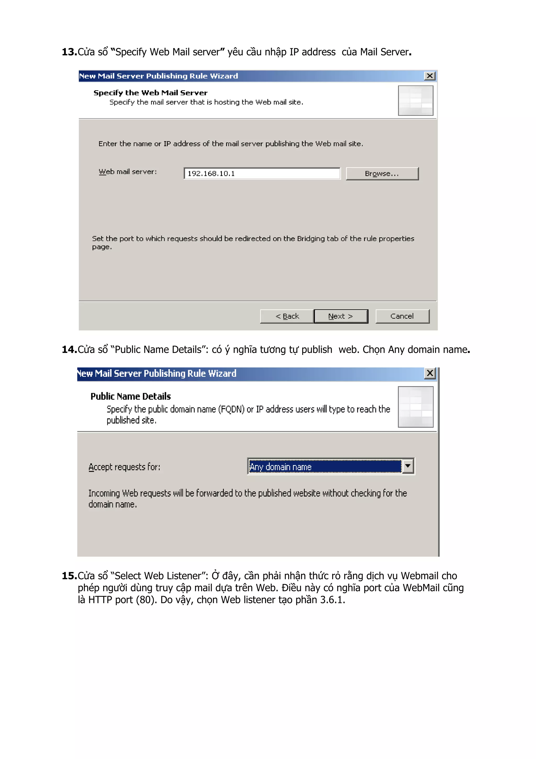13.Cửa sổ “Specify Web Mail server” yêu cầu nhập IP address của Mail Server.
14.Cửa sổ “Public Name Details”: có ý nghĩa tương tự publish web. Chọn Any domain name.
15.Cửa sổ “Select Web Listener”: Ở đây, cần phải nhận thức rỏ rằng dịch vụ Webmail cho
phép người dùng truy cập mail dựa trên Web. Điều này có nghĩa port của WebMail cũng
là HTTP port (80). Do vậy, chọn Web listener tạo phần 3.6.1.
 