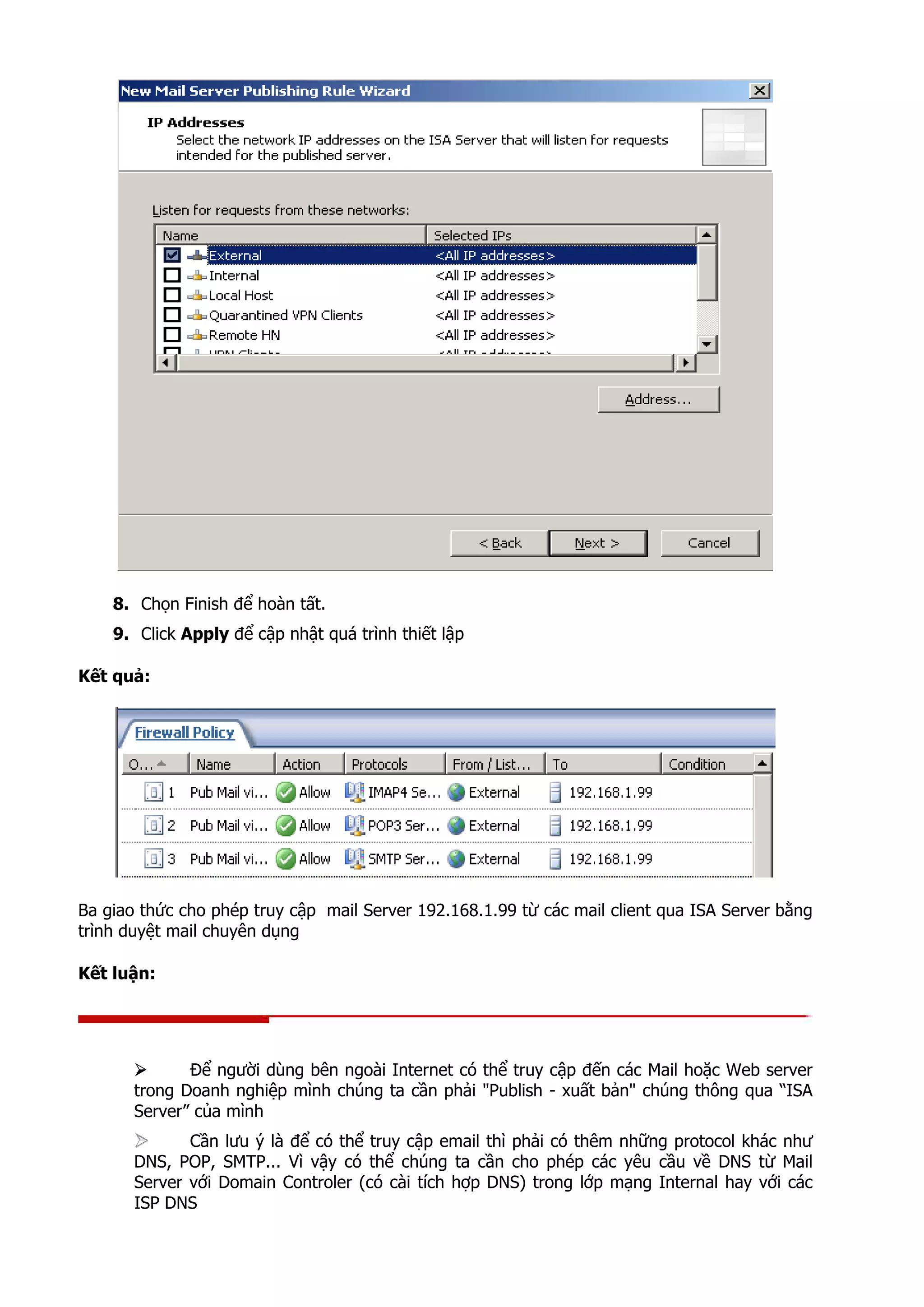 8. Chọn Finish để hoàn tất.
9. Click Apply để cập nhật quá trình thiết lập
Kết quả:
Ba giao thức cho phép truy cập mail Server 192.168.1.99 từ các mail client qua ISA Server bằng
trình duyệt mail chuyên dụng
Kết luận:
Để người dùng bên ngoài Internet có thể truy cập đến các Mail hoặc Web server
trong Doanh nghiệp mình chúng ta cần phải "Publish - xuất bản" chúng thông qua “ISA
Server” của mình
Cần lưu ý là để có thể truy cập email thì phải có thêm những protocol khác như
DNS, POP, SMTP... Vì vậy có thể chúng ta cần cho phép các yêu cầu về DNS từ Mail
Server với Domain Controler (có cài tích hợp DNS) trong lớp mạng Internal hay với các
ISP DNS
 