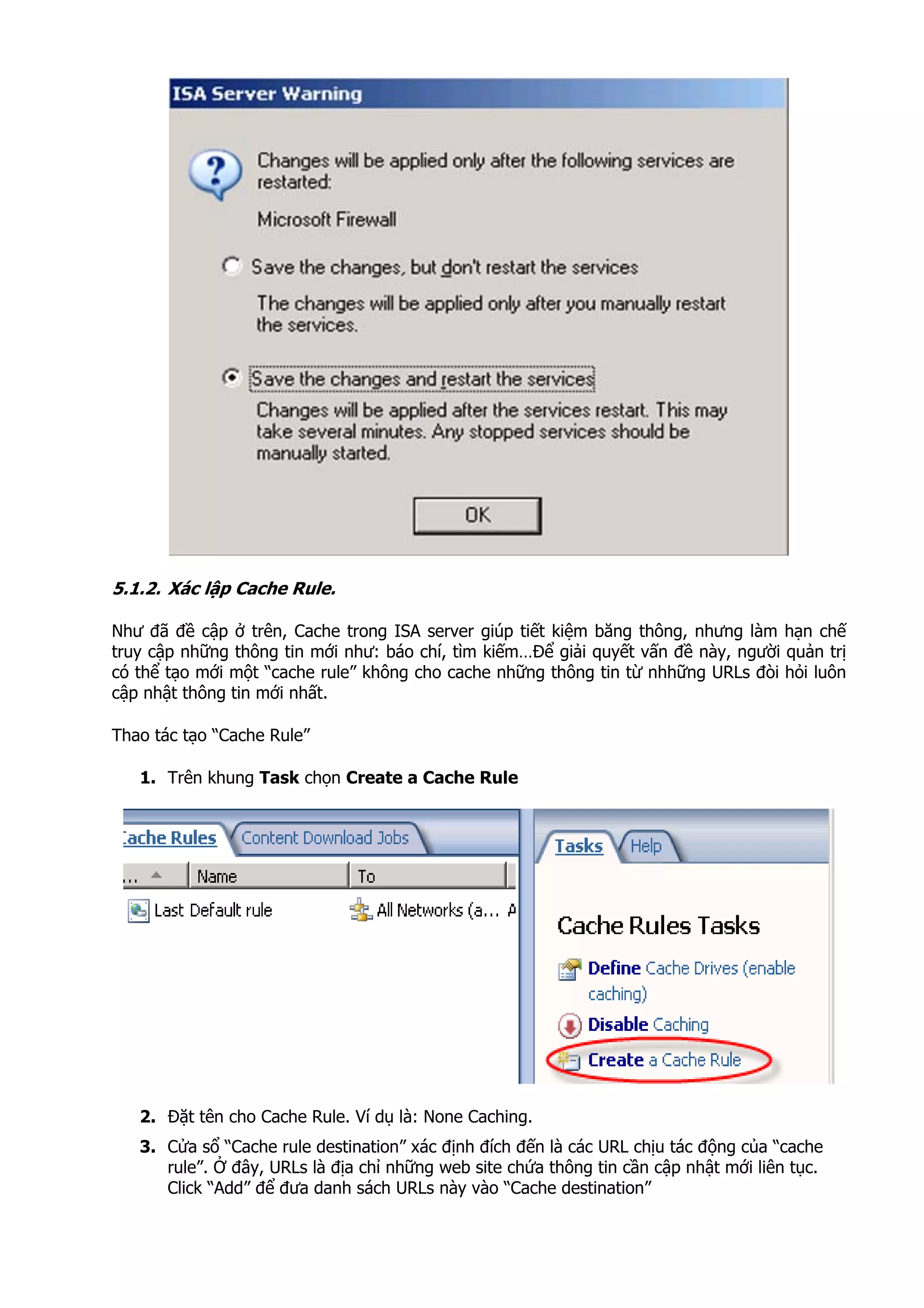 5.1.2. Xác lập Cache Rule.
Như đã đề cập ở trên, Cache trong ISA server giúp tiết kiệm băng thông, nhưng làm hạn chế
truy cập những thông tin mới như: báo chí, tìm kiếm…Để giải quyết vấn đề này, người quản trị
có thể tạo mới một “cache rule” không cho cache những thông tin từ nhhững URLs đòi hỏi luôn
cập nhật thông tin mới nhất.
Thao tác tạo “Cache Rule”
1. Trên khung Task chọn Create a Cache Rule
2. Đặt tên cho Cache Rule. Ví dụ là: None Caching.
3. Cửa sổ “Cache rule destination” xác định đích đến là các URL chịu tác động của “cache
rule”. Ở đây, URLs là địa chỉ những web site chứa thông tin cần cập nhật mới liên tục.
Click “Add” để đưa danh sách URLs này vào “Cache destination”
 