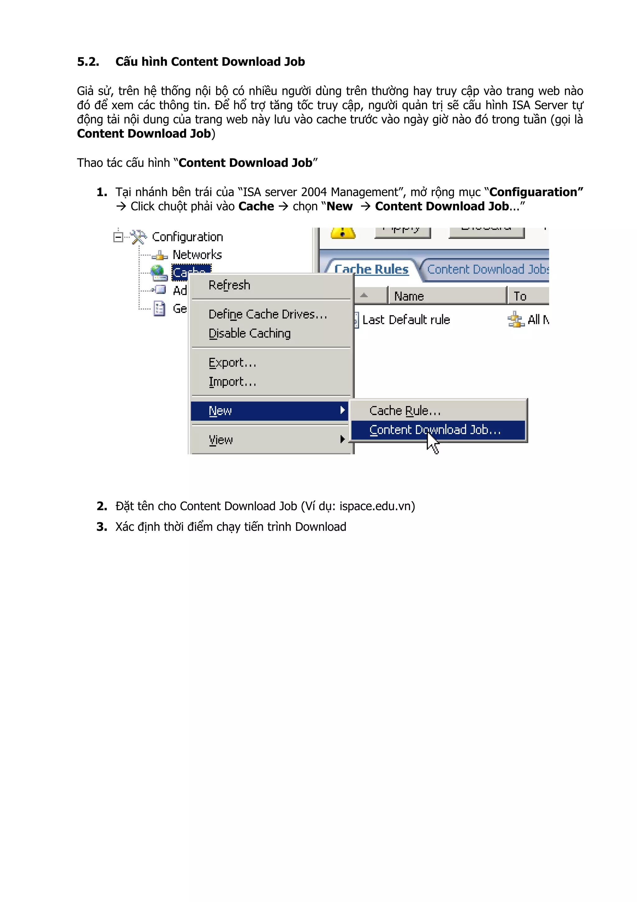 5.2. Cấu hình Content Download Job
Giả sử, trên hệ thống nội bộ có nhiều người dùng trên thường hay truy cập vào trang web nào
đó để xem các thông tin. Để hổ trợ tăng tốc truy cập, người quản trị sẽ cấu hình ISA Server tự
động tải nội dung của trang web này lưu vào cache trước vào ngày giờ nào đó trong tuần (gọi là
Content Download Job)
Thao tác cấu hình “Content Download Job”
1. Tại nhánh bên trái của “ISA server 2004 Management”, mở rộng mục “Configuaration”
Click chuột phải vào Cache chọn “New Content Download Job...”
2. Đặt tên cho Content Download Job (Ví dụ: ispace.edu.vn)
3. Xác định thời điểm chạy tiến trình Download
 