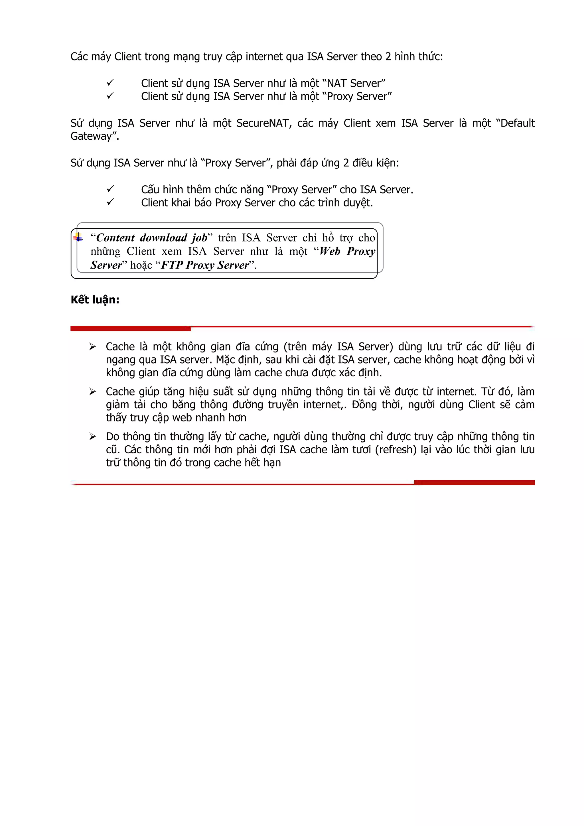 Các máy Client trong mạng truy cập internet qua ISA Server theo 2 hình thức:
Client sử dụng ISA Server như là một “NAT Server”
Client sử dụng ISA Server như là một “Proxy Server”
Sử dụng ISA Server như là một SecureNAT, các máy Client xem ISA Server là một “Default
Gateway”.
Sử dụng ISA Server như là “Proxy Server”, phải đáp ứng 2 điều kiện:
Cấu hình thêm chức năng “Proxy Server” cho ISA Server.
Client khai báo Proxy Server cho các trình duyệt.
“Content download job” trên ISA Server chỉ hổ trợ cho
những Client xem ISA Server như là một “Web Proxy
Server” hoặc “FTP Proxy Server”.
Kết luận:
Cache là một không gian đĩa cứng (trên máy ISA Server) dùng lưu trữ các dữ liệu đi
ngang qua ISA server. Mặc định, sau khi cài đặt ISA server, cache không hoạt động bởi vì
không gian đĩa cứng dùng làm cache chưa được xác định.
Cache giúp tăng hiệu suất sử dụng những thông tin tải về được từ internet. Từ đó, làm
giảm tải cho băng thông đường truyền internet,. Đồng thời, người dùng Client sẽ cảm
thấy truy cập web nhanh hơn
Do thông tin thường lấy từ cache, người dùng thường chỉ được truy cập những thông tin
cũ. Các thông tin mới hơn phải đợi ISA cache làm tươi (refresh) lại vào lúc thời gian lưu
trữ thông tin đó trong cache hết hạn
 