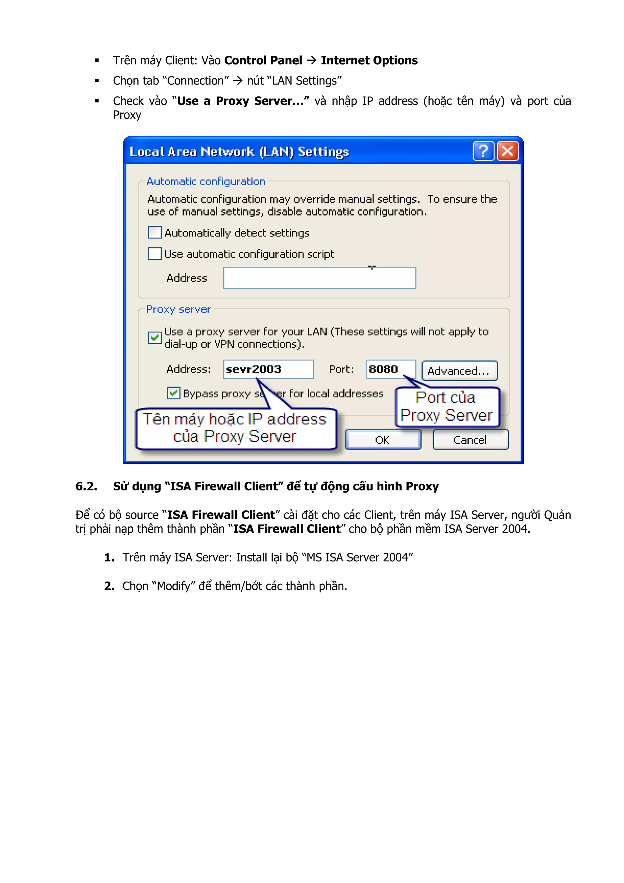 Trên máy Client: Vào Control Panel Internet Options
Chọn tab “Connection” nút “LAN Settings”
Check vào “Use a Proxy Server…” và nhập IP address (hoặc tên máy) và port của
Proxy
6.2. Sử dụng “ISA Firewall Client” để tự động cấu hình Proxy
Để có bộ source “ISA Firewall Client” cài đặt cho các Client, trên máy ISA Server, người Quản
trị phải nạp thêm thành phần “ISA Firewall Client” cho bộ phần mềm ISA Server 2004.
1. Trên máy ISA Server: Install lại bộ “MS ISA Server 2004”
2. Chọn “Modify” để thêm/bớt các thành phần.
 