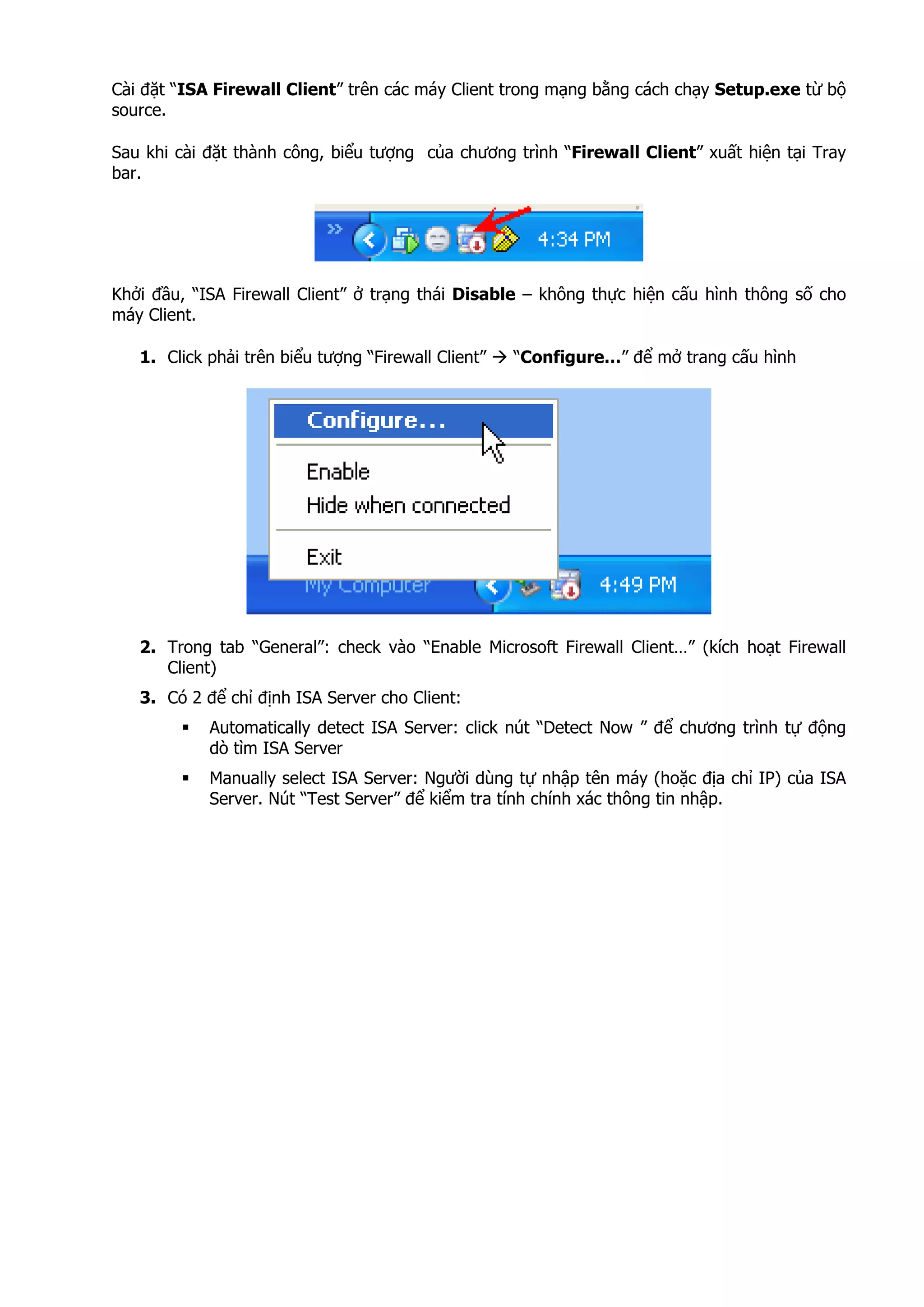 Cài đặt “ISA Firewall Client” trên các máy Client trong mạng bằng cách chạy Setup.exe từ bộ
source.
Sau khi cài đặt thành công, biểu tượng của chương trình “Firewall Client” xuất hiện tại Tray
bar.
Khởi đầu, “ISA Firewall Client” ở trạng thái Disable – không thực hiện cấu hình thông số cho
máy Client.
1. Click phải trên biểu tượng “Firewall Client” “Configure…” để mở trang cấu hình
2. Trong tab “General”: check vào “Enable Microsoft Firewall Client…” (kích hoạt Firewall
Client)
3. Có 2 để chỉ định ISA Server cho Client:
Automatically detect ISA Server: click nút “Detect Now ” để chương trình tự động
dò tìm ISA Server
Manually select ISA Server: Người dùng tự nhập tên máy (hoặc địa chỉ IP) của ISA
Server. Nút “Test Server” để kiểm tra tính chính xác thông tin nhập.
 