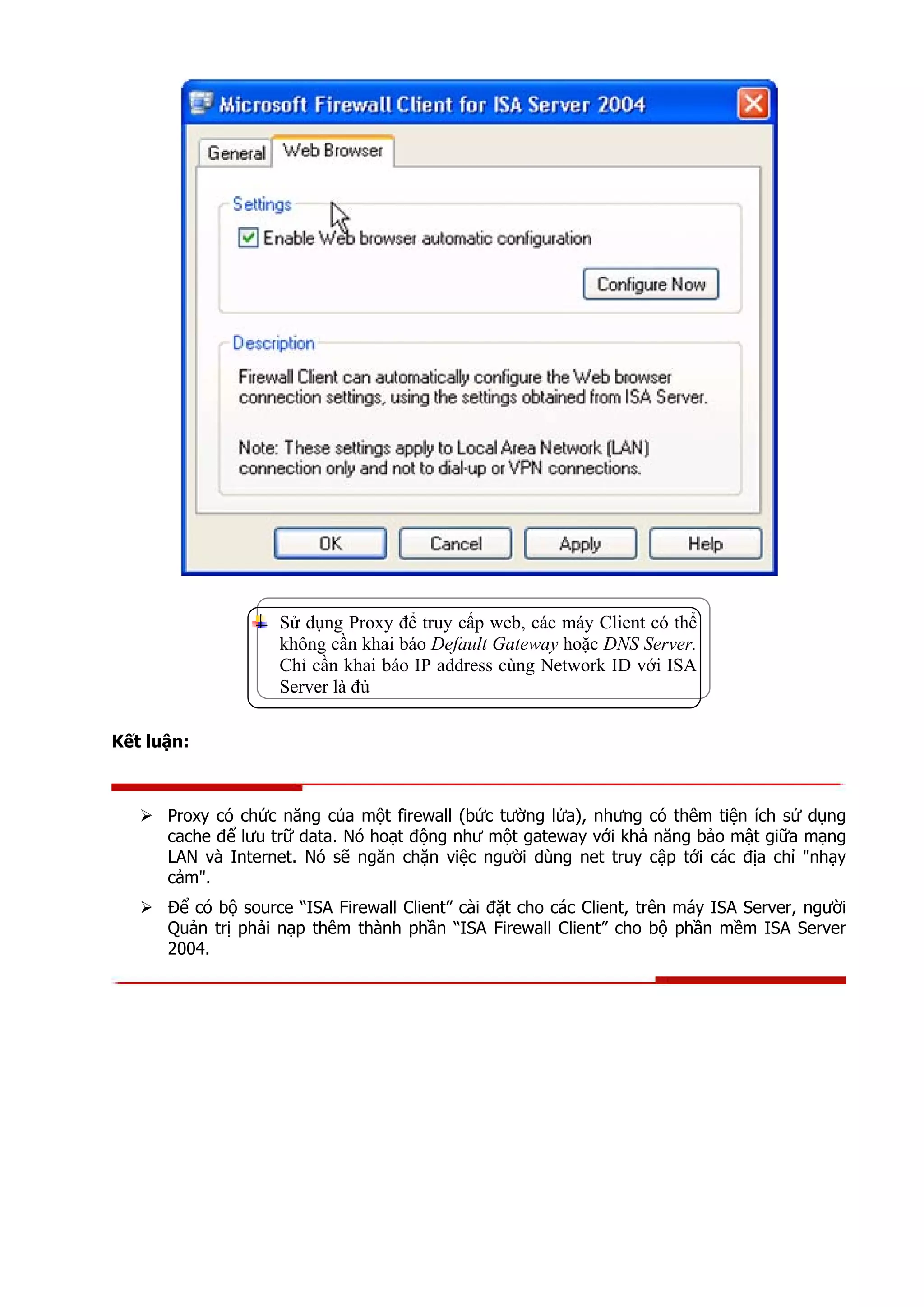 Sử dụng Proxy để truy cấp web, các máy Client có thể
không cần khai báo Default Gateway hoặc DNS Server.
Chỉ cần khai báo IP address cùng Network ID với ISA
Server là đủ
Kết luận:
Proxy có chức năng của một firewall (bức tường lửa), nhưng có thêm tiện ích sử dụng
cache để lưu trữ data. Nó hoạt động như một gateway với khả năng bảo mật giữa mạng
LAN và Internet. Nó sẽ ngăn chặn việc người dùng net truy cập tới các địa chỉ "nhạy
cảm".
Để có bộ source “ISA Firewall Client” cài đặt cho các Client, trên máy ISA Server, người
Quản trị phải nạp thêm thành phần “ISA Firewall Client” cho bộ phần mềm ISA Server
2004.
 