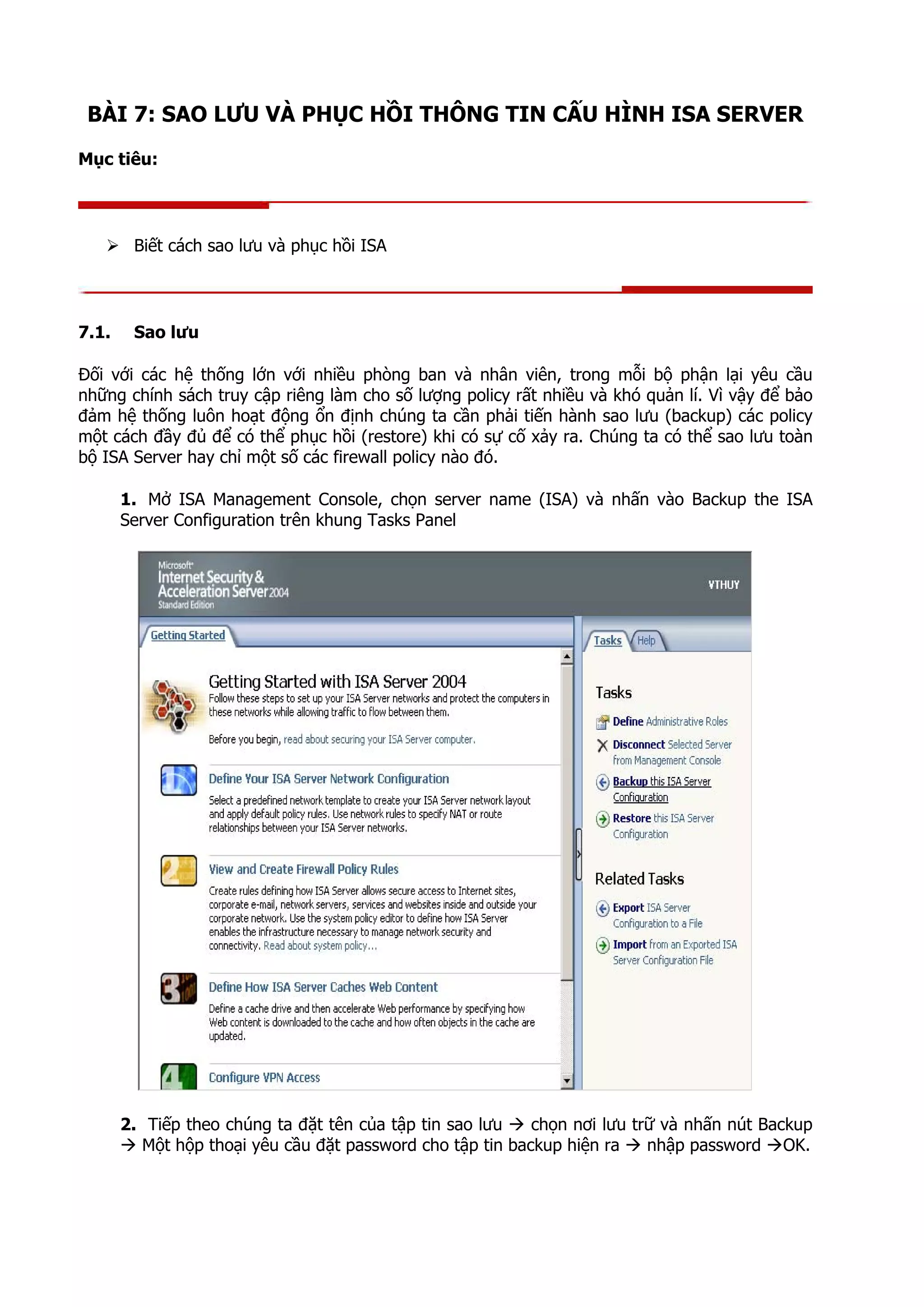 BÀI 7: SAO LƯU VÀ PHỤC HỒI THÔNG TIN CẤU HÌNH ISA SERVER
Mục tiêu:
Biết cách sao lưu và phục hồi ISA
7.1. Sao lưu
Đối với các hệ thống lớn với nhiều phòng ban và nhân viên, trong mỗi bộ phận lại yêu cầu
những chính sách truy cập riêng làm cho số lượng policy rất nhiều và khó quản lí. Vì vậy để bảo
đảm hệ thống luôn hoạt động ổn định chúng ta cần phải tiến hành sao lưu (backup) các policy
một cách đầy đủ để có thể phục hồi (restore) khi có sự cố xảy ra. Chúng ta có thể sao lưu toàn
bộ ISA Server hay chỉ một số các firewall policy nào đó.
1. Mở ISA Management Console, chọn server name (ISA) và nhấn vào Backup the ISA
Server Configuration trên khung Tasks Panel
2. Tiếp theo chúng ta đặt tên của tập tin sao lưu chọn nơi lưu trữ và nhấn nút Backup
Một hộp thoại yêu cầu đặt password cho tập tin backup hiện ra nhập password OK.
 