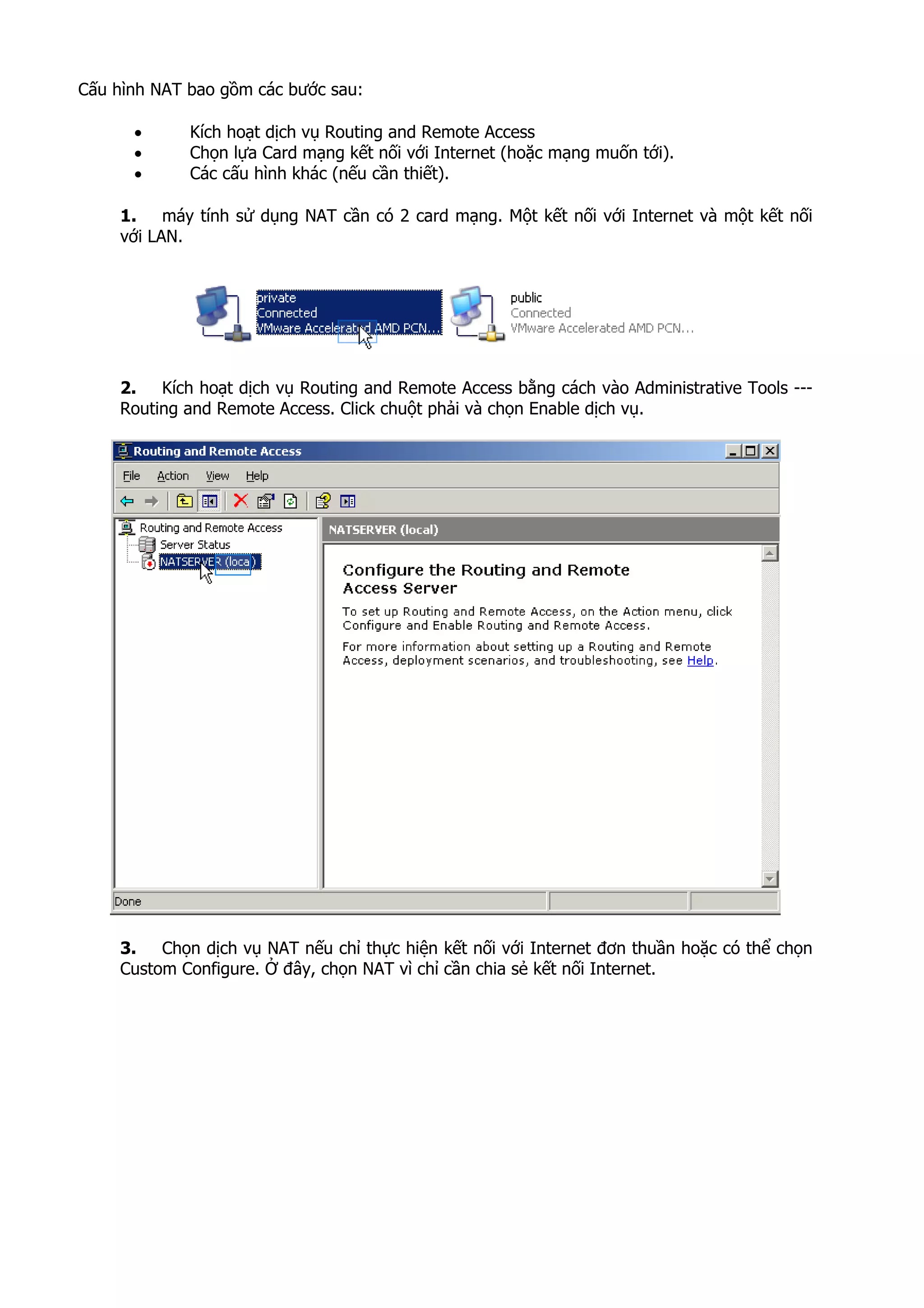 Cấu hình NAT bao gồm các bước sau:
• Kích hoạt dịch vụ Routing and Remote Access
• Chọn lựa Card mạng kết nối với Internet (hoặc mạng muốn tới).
• Các cấu hình khác (nếu cần thiết).
1. máy tính sử dụng NAT cần có 2 card mạng. Một kết nối với Internet và một kết nối
với LAN.
2. Kích hoạt dịch vụ Routing and Remote Access bằng cách vào Administrative Tools ---
Routing and Remote Access. Click chuột phải và chọn Enable dịch vụ.
3. Chọn dịch vụ NAT nếu chỉ thực hiện kết nối với Internet đơn thuần hoặc có thể chọn
Custom Configure. Ở đây, chọn NAT vì chỉ cần chia sẻ kết nối Internet.
 