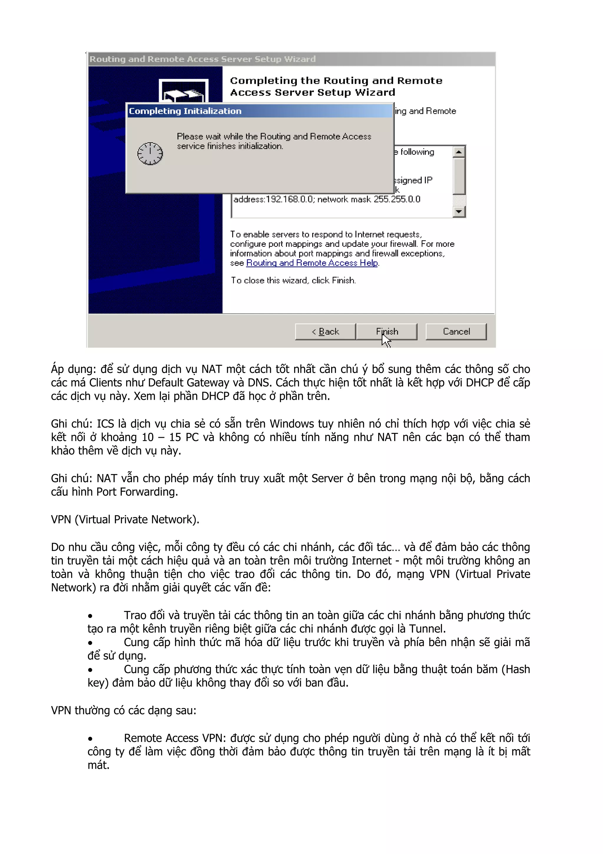 Áp dụng: để sử dụng dịch vụ NAT một cách tốt nhất cần chú ý bổ sung thêm các thông số cho
các má Clients như Default Gateway và DNS. Cách thực hiện tốt nhất là kết hợp với DHCP để cấp
các dịch vụ này. Xem lại phần DHCP đã học ở phần trên.
Ghi chú: ICS là dịch vụ chia sẻ có sẵn trên Windows tuy nhiên nó chỉ thích hợp với việc chia sẻ
kết nối ở khoảng 10 – 15 PC và không có nhiều tính năng như NAT nên các bạn có thể tham
khảo thêm về dịch vụ này.
Ghi chú: NAT vẫn cho phép máy tính truy xuất một Server ở bên trong mạng nội bộ, bằng cách
cấu hình Port Forwarding.
VPN (Virtual Private Network).
Do nhu cầu công việc, mỗi công ty đều có các chi nhánh, các đối tác… và để đảm bảo các thông
tin truyền tải một cách hiệu quả và an toàn trên môi trường Internet - một môi trường không an
toàn và không thuận tiện cho việc trao đổi các thông tin. Do đó, mạng VPN (Virtual Private
Network) ra đời nhằm giải quyết các vấn đề:
• Trao đổi và truyền tải các thông tin an toàn giữa các chi nhánh bằng phương thức
tạo ra một kênh truyền riêng biệt giữa các chi nhánh được gọi là Tunnel.
• Cung cấp hình thức mã hóa dữ liệu trước khi truyền và phía bên nhận sẽ giải mã
để sử dụng.
• Cung cấp phương thức xác thực tính toàn vẹn dữ liệu bằng thuật toán băm (Hash
key) đảm bảo dữ liệu không thay đổi so với ban đầu.
VPN thường có các dạng sau:
• Remote Access VPN: được sử dụng cho phép người dùng ở nhà có thể kết nối tới
công ty để làm việc đồng thời đảm bảo được thông tin truyền tải trên mạng là ít bị mất
mát.
 