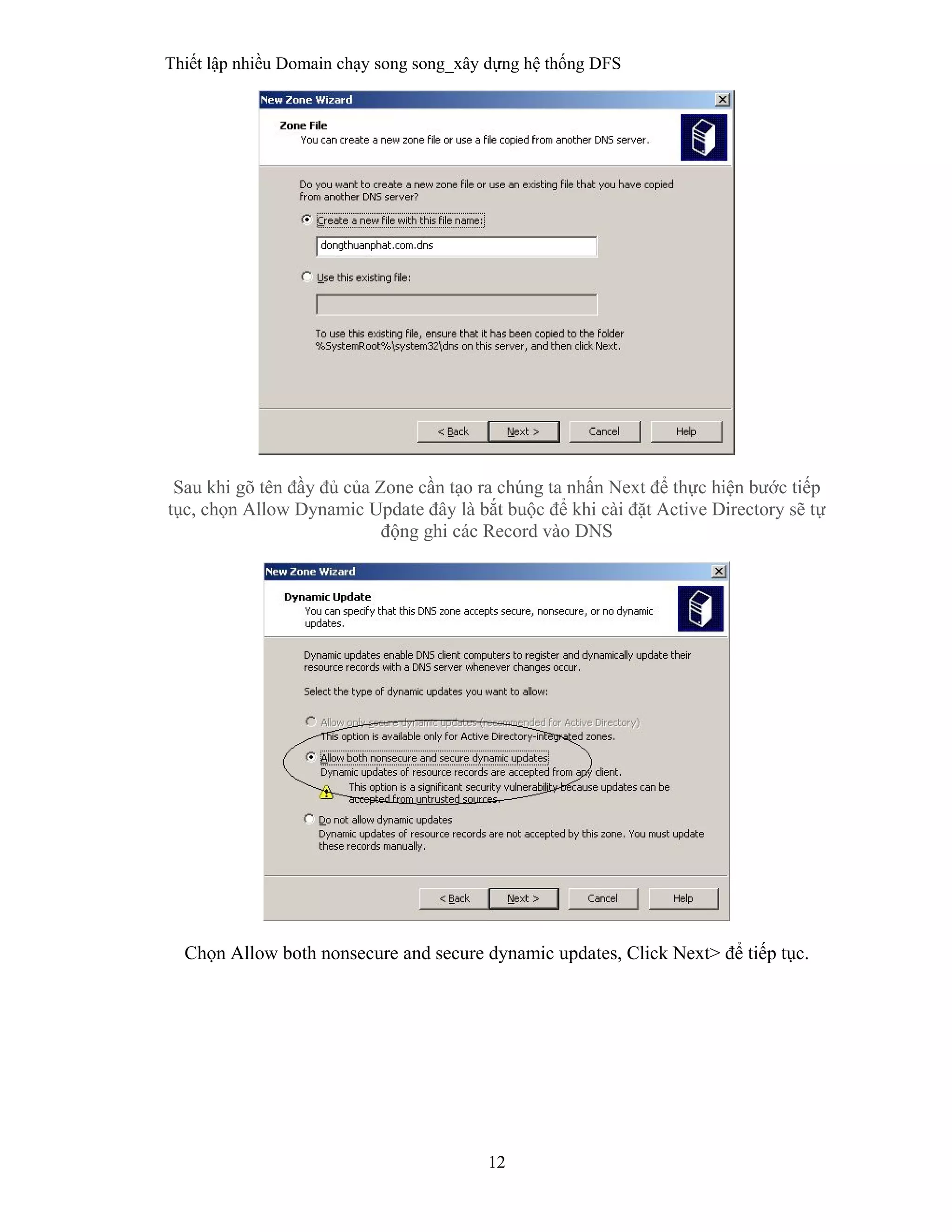 Thiết lập nhiều Domain chạy song song_xây dựng hệ thống DFS
12
 
Sau khi gõ tên đầy đủ của Zone cần tạo ra chúng ta nhấn Next để thực hiện bước tiếp
tục, chọn Allow Dynamic Update đây là bắt buộc để khi cài đặt Active Directory sẽ tự
động ghi các Record vào DNS
Chọn Allow both nonsecure and secure dynamic updates, Click Next> để tiếp tục.
 