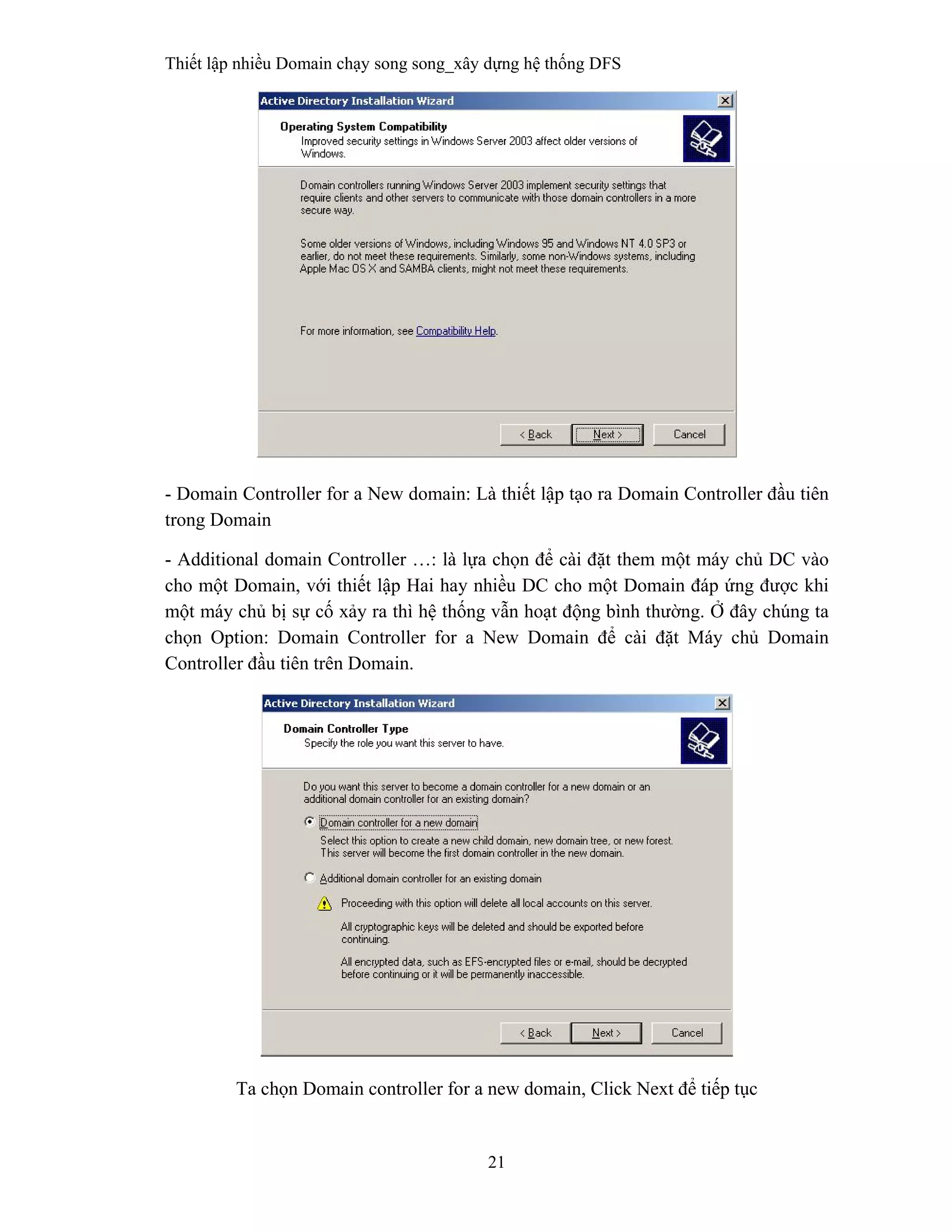 Thiết lập nhiều Domain chạy song song_xây dựng hệ thống DFS
21
 
- Domain Controller for a New domain: Là thiết lập tạo ra Domain Controller đầu tiên
trong Domain
- Additional domain Controller …: là lựa chọn để cài đặt them một máy chủ DC vào
cho một Domain, với thiết lập Hai hay nhiều DC cho một Domain đáp ứng được khi
một máy chủ bị sự cố xảy ra thì hệ thống vẫn hoạt động bình thường. Ở đây chúng ta
chọn Option: Domain Controller for a New Domain để cài đặt Máy chủ Domain
Controller đầu tiên trên Domain.
Ta chọn Domain controller for a new domain, Click Next để tiếp tục
 