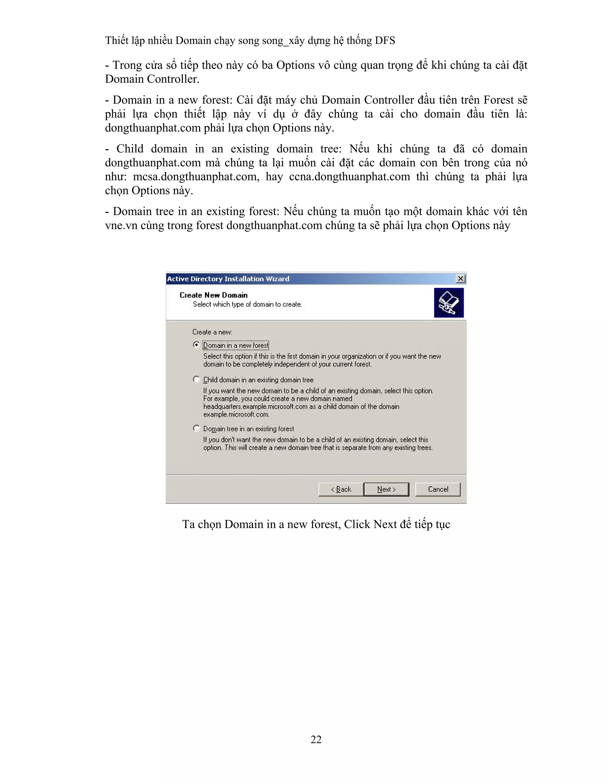 Thiết lập nhiều Domain chạy song song_xây dựng hệ thống DFS
22
 
- Trong cửa sổ tiếp theo này có ba Options vô cùng quan trọng để khi chúng ta cài đặt
Domain Controller.
- Domain in a new forest: Cài đặt máy chủ Domain Controller đầu tiên trên Forest sẽ
phải lựa chọn thiết lập này ví dụ ở đây chúng ta cài cho domain đầu tiên là:
dongthuanphat.com phải lựa chọn Options này.
- Child domain in an existing domain tree: Nếu khi chúng ta đã có domain
dongthuanphat.com mà chúng ta lại muốn cài đặt các domain con bên trong của nó
như: mcsa.dongthuanphat.com, hay ccna.dongthuanphat.com thì chúng ta phải lựa
chọn Options này.
- Domain tree in an existing forest: Nếu chúng ta muốn tạo một domain khác với tên
vne.vn cùng trong forest dongthuanphat.com chúng ta sẽ phải lựa chọn Options này
Ta chọn Domain in a new forest, Click Next để tiếp tục
 