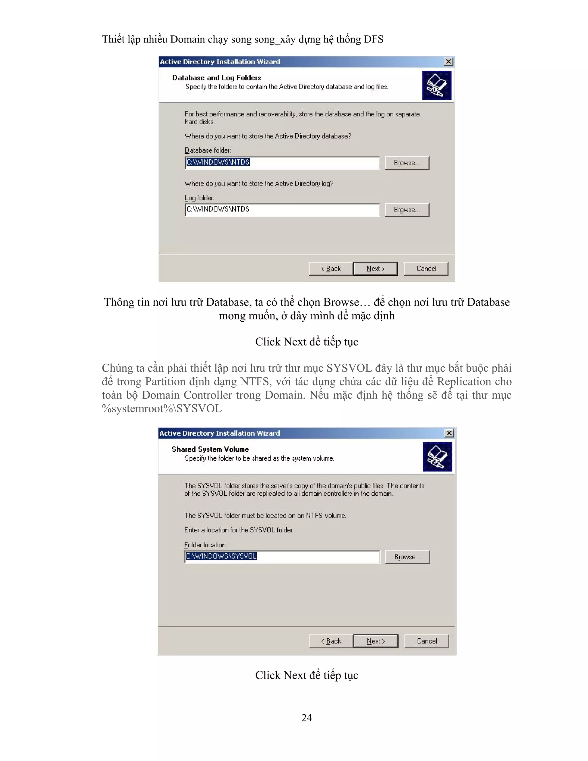 Thiết lập nhiều Domain chạy song song_xây dựng hệ thống DFS
24
 
Thông tin nơi lưu trữ Database, ta có thể chọn Browse… để chọn nơi lưu trữ Database
mong muốn, ở đây mình để mặc định
Click Next để tiếp tục
Chúng ta cần phải thiết lập nơi lưu trữ thư mục SYSVOL đây là thư mục bắt buộc phải
để trong Partition định dạng NTFS, với tác dụng chứa các dữ liệu để Replication cho
toàn bộ Domain Controller trong Domain. Nếu mặc định hệ thống sẽ để tại thư mục
%systemroot%SYSVOL
Click Next để tiếp tục
 