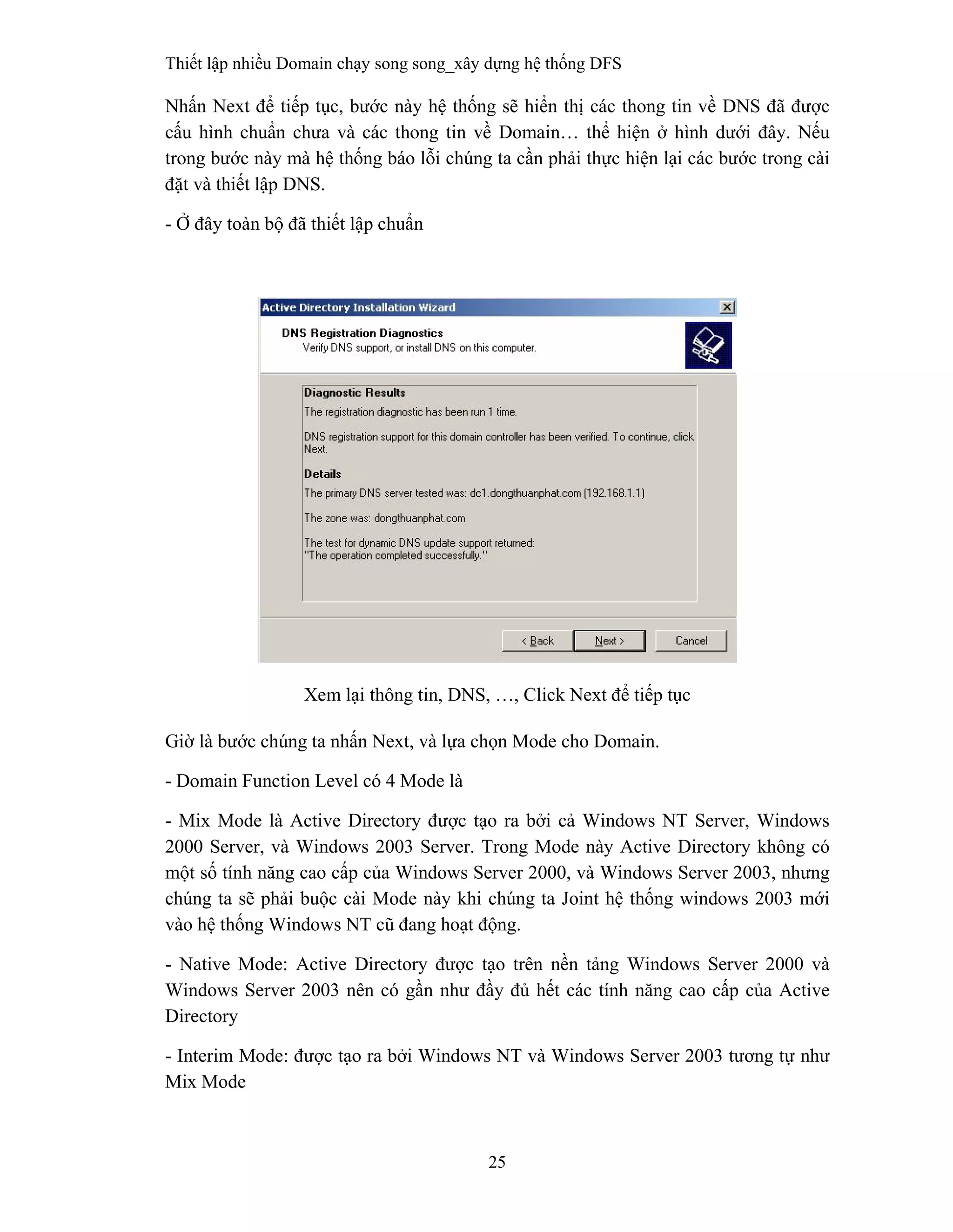 Thiết lập nhiều Domain chạy song song_xây dựng hệ thống DFS
25
 
Nhấn Next để tiếp tục, bước này hệ thống sẽ hiển thị các thong tin về DNS đã được
cấu hình chuẩn chưa và các thong tin về Domain… thể hiện ở hình dưới đây. Nếu
trong bước này mà hệ thống báo lỗi chúng ta cần phải thực hiện lại các bước trong cài
đặt và thiết lập DNS.
- Ở đây toàn bộ đã thiết lập chuẩn
Xem lại thông tin, DNS, …, Click Next để tiếp tục
Giờ là bước chúng ta nhấn Next, và lựa chọn Mode cho Domain.
- Domain Function Level có 4 Mode là
- Mix Mode là Active Directory được tạo ra bởi cả Windows NT Server, Windows
2000 Server, và Windows 2003 Server. Trong Mode này Active Directory không có
một số tính năng cao cấp của Windows Server 2000, và Windows Server 2003, nhưng
chúng ta sẽ phải buộc cài Mode này khi chúng ta Joint hệ thống windows 2003 mới
vào hệ thống Windows NT cũ đang hoạt động.
- Native Mode: Active Directory được tạo trên nền tảng Windows Server 2000 và
Windows Server 2003 nên có gần như đầy đủ hết các tính năng cao cấp của Active
Directory
- Interim Mode: được tạo ra bởi Windows NT và Windows Server 2003 tương tự như
Mix Mode
 