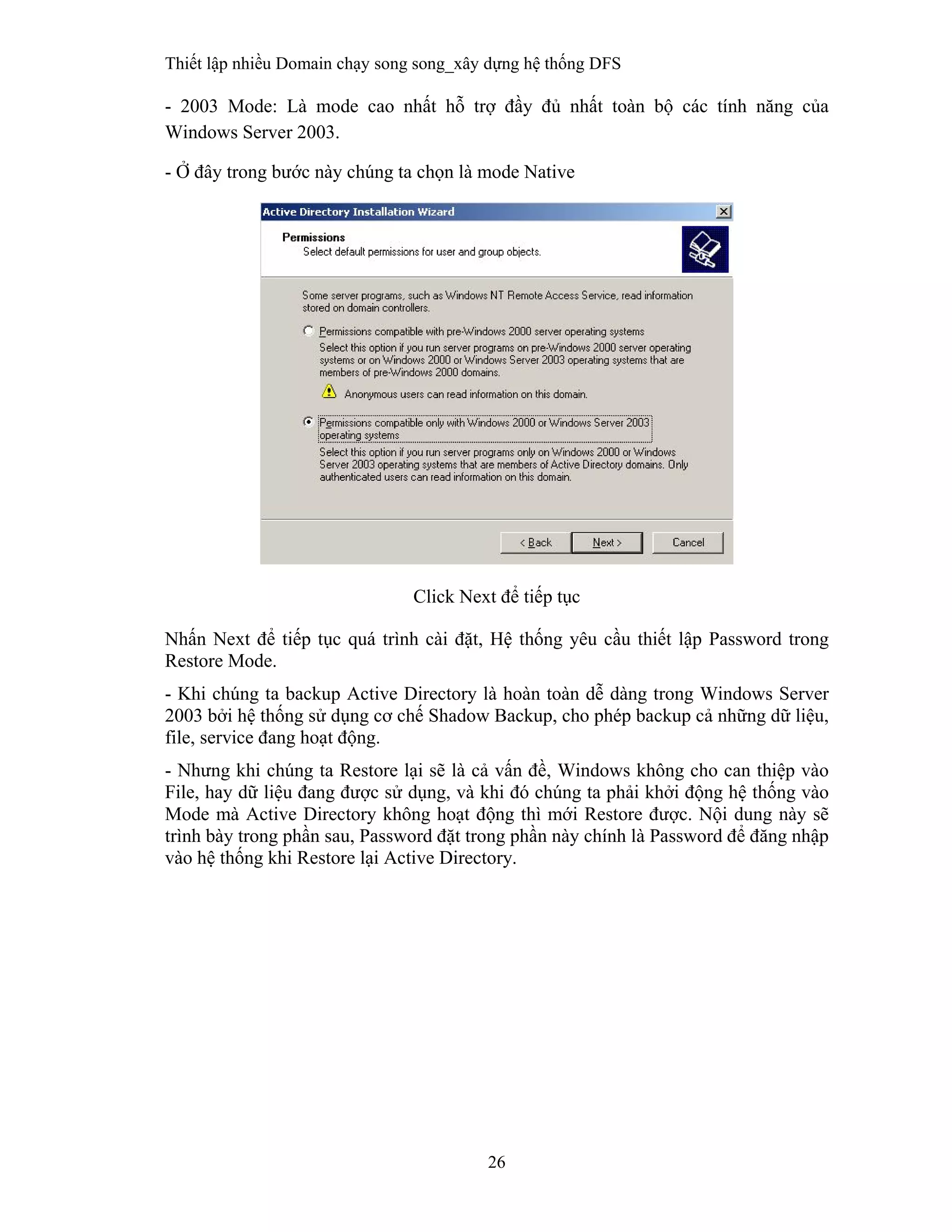 Thiết lập nhiều Domain chạy song song_xây dựng hệ thống DFS
26
 
- 2003 Mode: Là mode cao nhất hỗ trợ đầy đủ nhất toàn bộ các tính năng của
Windows Server 2003.
- Ở đây trong bước này chúng ta chọn là mode Native
Click Next để tiếp tục
Nhấn Next để tiếp tục quá trình cài đặt, Hệ thống yêu cầu thiết lập Password trong
Restore Mode.
- Khi chúng ta backup Active Directory là hoàn toàn dễ dàng trong Windows Server
2003 bởi hệ thống sử dụng cơ chế Shadow Backup, cho phép backup cả những dữ liệu,
file, service đang hoạt động.
- Nhưng khi chúng ta Restore lại sẽ là cả vấn đề, Windows không cho can thiệp vào
File, hay dữ liệu đang được sử dụng, và khi đó chúng ta phải khởi động hệ thống vào
Mode mà Active Directory không hoạt động thì mới Restore được. Nội dung này sẽ
trình bày trong phần sau, Password đặt trong phần này chính là Password để đăng nhập
vào hệ thống khi Restore lại Active Directory.
 