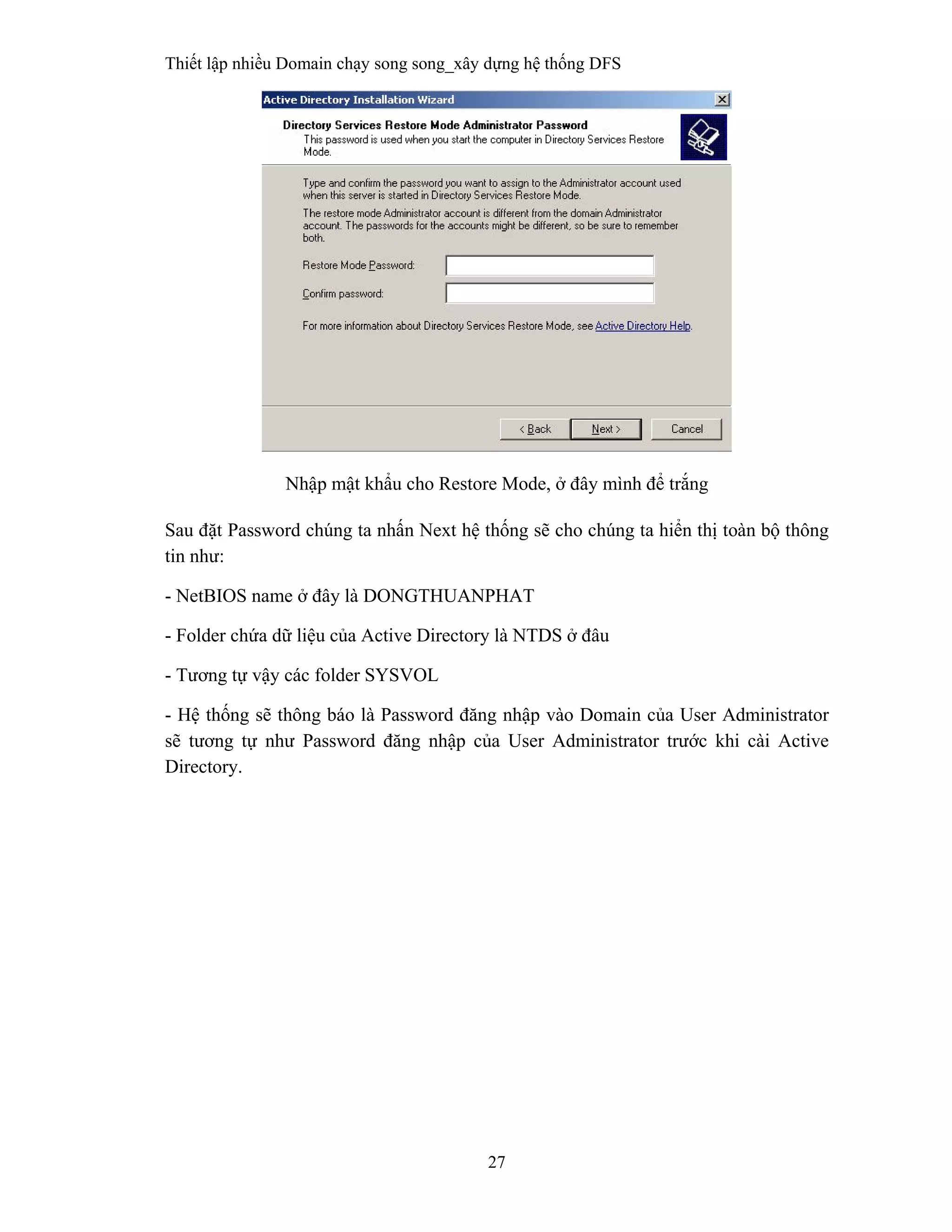 Thiết lập nhiều Domain chạy song song_xây dựng hệ thống DFS
27
 
Nhập mật khẩu cho Restore Mode, ở đây mình để trắng
Sau đặt Password chúng ta nhấn Next hệ thống sẽ cho chúng ta hiển thị toàn bộ thông
tin như:
- NetBIOS name ở đây là DONGTHUANPHAT
- Folder chứa dữ liệu của Active Directory là NTDS ở đâu
- Tương tự vậy các folder SYSVOL
- Hệ thống sẽ thông báo là Password đăng nhập vào Domain của User Administrator
sẽ tương tự như Password đăng nhập của User Administrator trước khi cài Active
Directory.
 