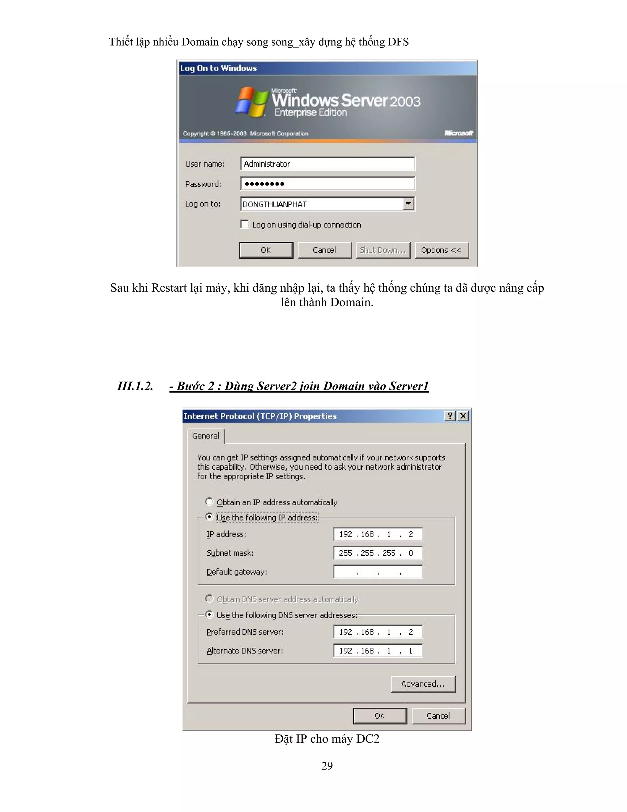 Thiết lập nhiều Domain chạy song song_xây dựng hệ thống DFS
29
 
Sau khi Restart lại máy, khi đăng nhập lại, ta thấy hệ thống chúng ta đã được nâng cấp
lên thành Domain.
III.1.2. - Bước 2 : Dùng Server2 join Domain vào Server1
Đặt IP cho máy DC2
 