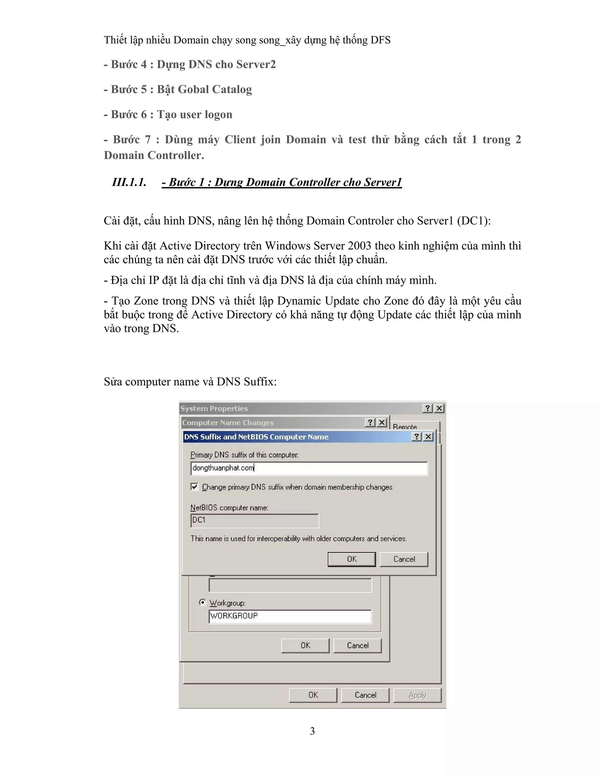 Thiết lập nhiều Domain chạy song song_xây dựng hệ thống DFS
3
 
- Bước 4 : Dựng DNS cho Server2
- Bước 5 : Bật Gobal Catalog
- Bước 6 : Tạo user logon
- Bước 7 : Dùng máy Client join Domain và test thử bằng cách tắt 1 trong 2
Domain Controller.
III.1.1. - Bước 1 : Dựng Domain Controller cho Server1
 
Cài đặt, cấu hình DNS, nâng lên hệ thống Domain Controler cho Server1 (DC1):
Khi cài đặt Active Directory trên Windows Server 2003 theo kinh nghiệm của mình thì
các chúng ta nên cài đặt DNS trước với các thiết lập chuẩn.
- Địa chỉ IP đặt là địa chỉ tĩnh và địa DNS là địa của chính máy mình.
- Tạo Zone trong DNS và thiết lập Dynamic Update cho Zone đó đây là một yêu cầu
bắt buộc trong để Active Directory có khả năng tự động Update các thiết lập của mình
vào trong DNS.
Sửa computer name và DNS Suffix:
 
