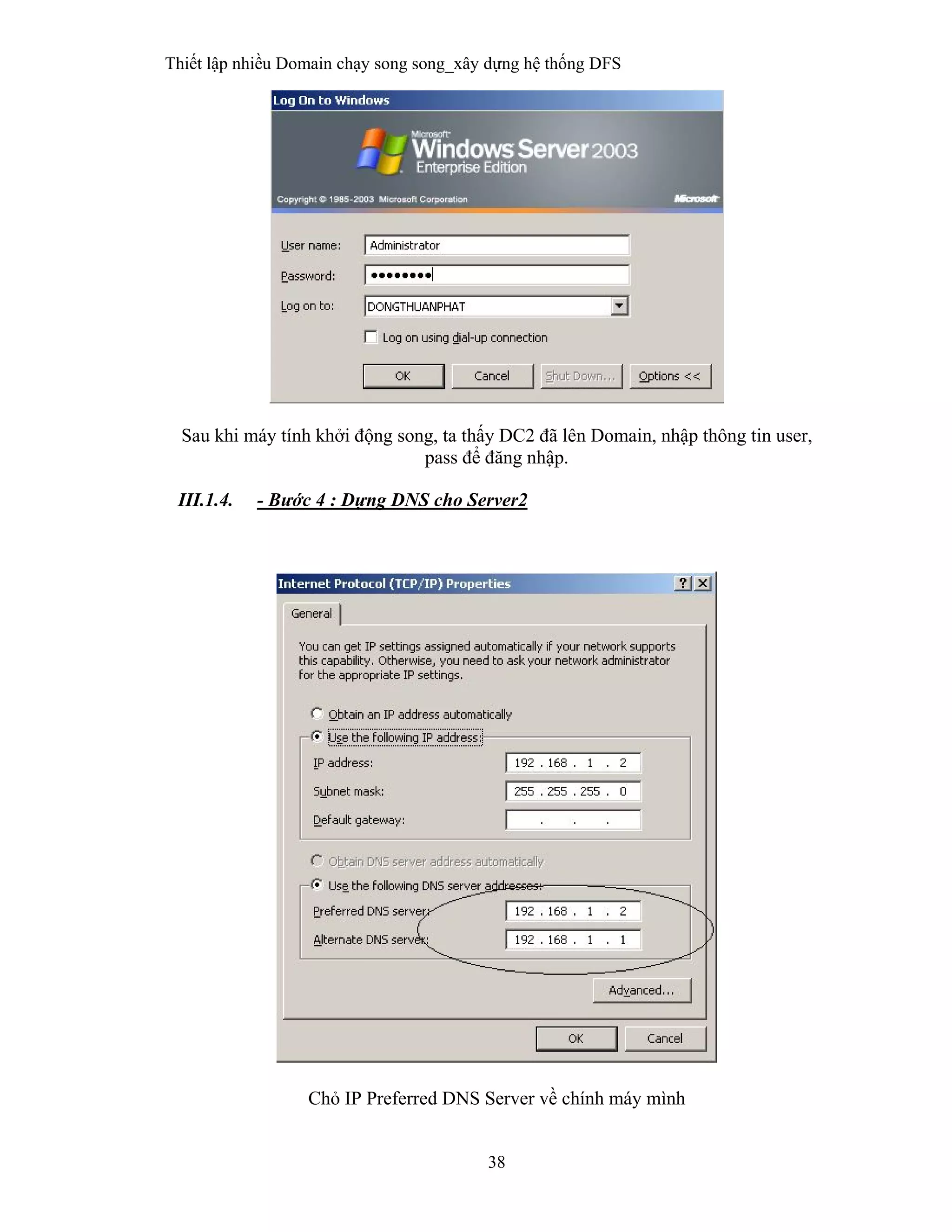 Thiết lập nhiều Domain chạy song song_xây dựng hệ thống DFS
38
 
Sau khi máy tính khởi động song, ta thấy DC2 đã lên Domain, nhập thông tin user,
pass để đăng nhập.
III.1.4. - Bước 4 : Dựng DNS cho Server2
 
 
 
Chỏ IP Preferred DNS Server về chính máy mình
 