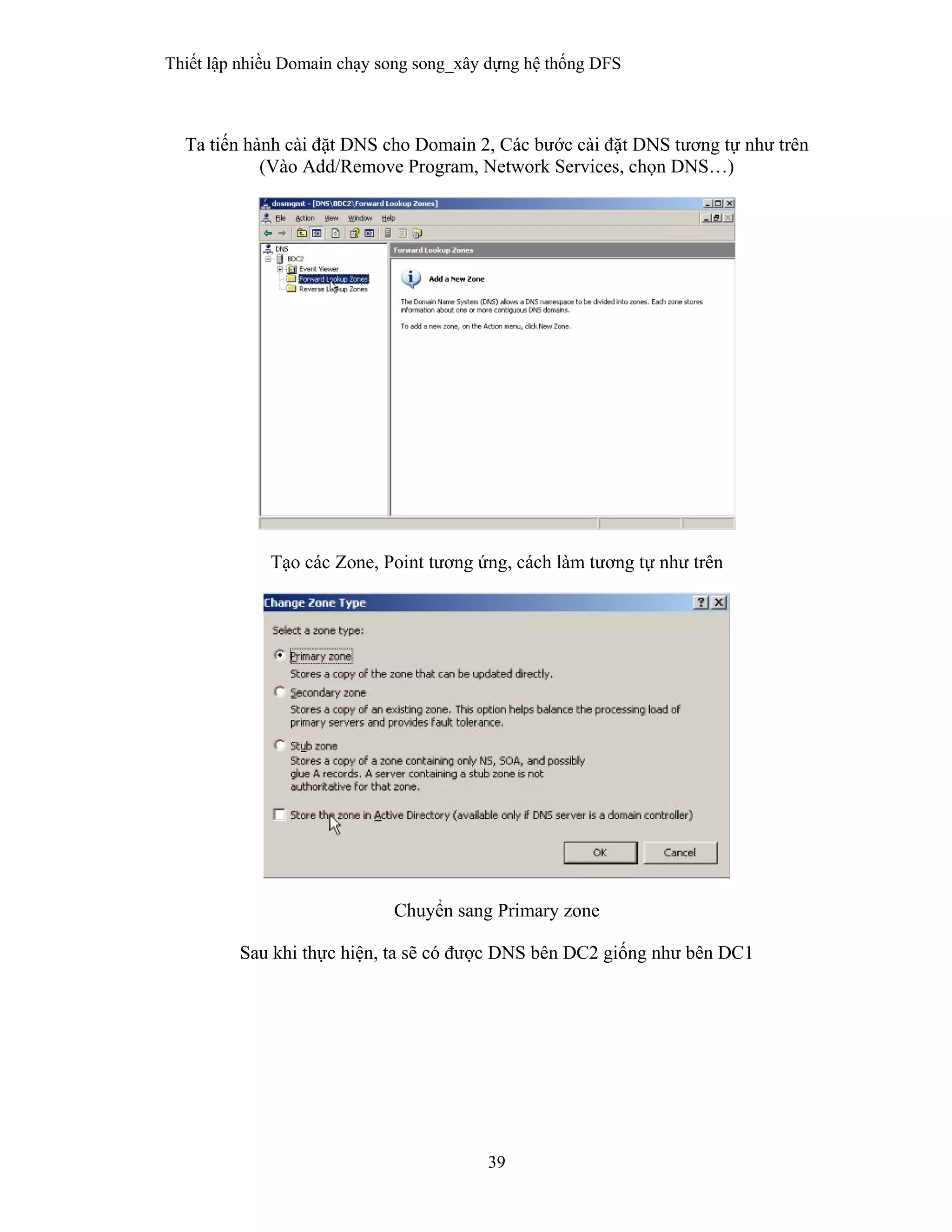 Thiết lập nhiều Domain chạy song song_xây dựng hệ thống DFS
39
 
Ta tiến hành cài đặt DNS cho Domain 2, Các bước cài đặt DNS tương tự như trên
(Vào Add/Remove Program, Network Services, chọn DNS…)
Tạo các Zone, Point tương ứng, cách làm tương tự như trên
Chuyển sang Primary zone
Sau khi thực hiện, ta sẽ có được DNS bên DC2 giống như bên DC1
 