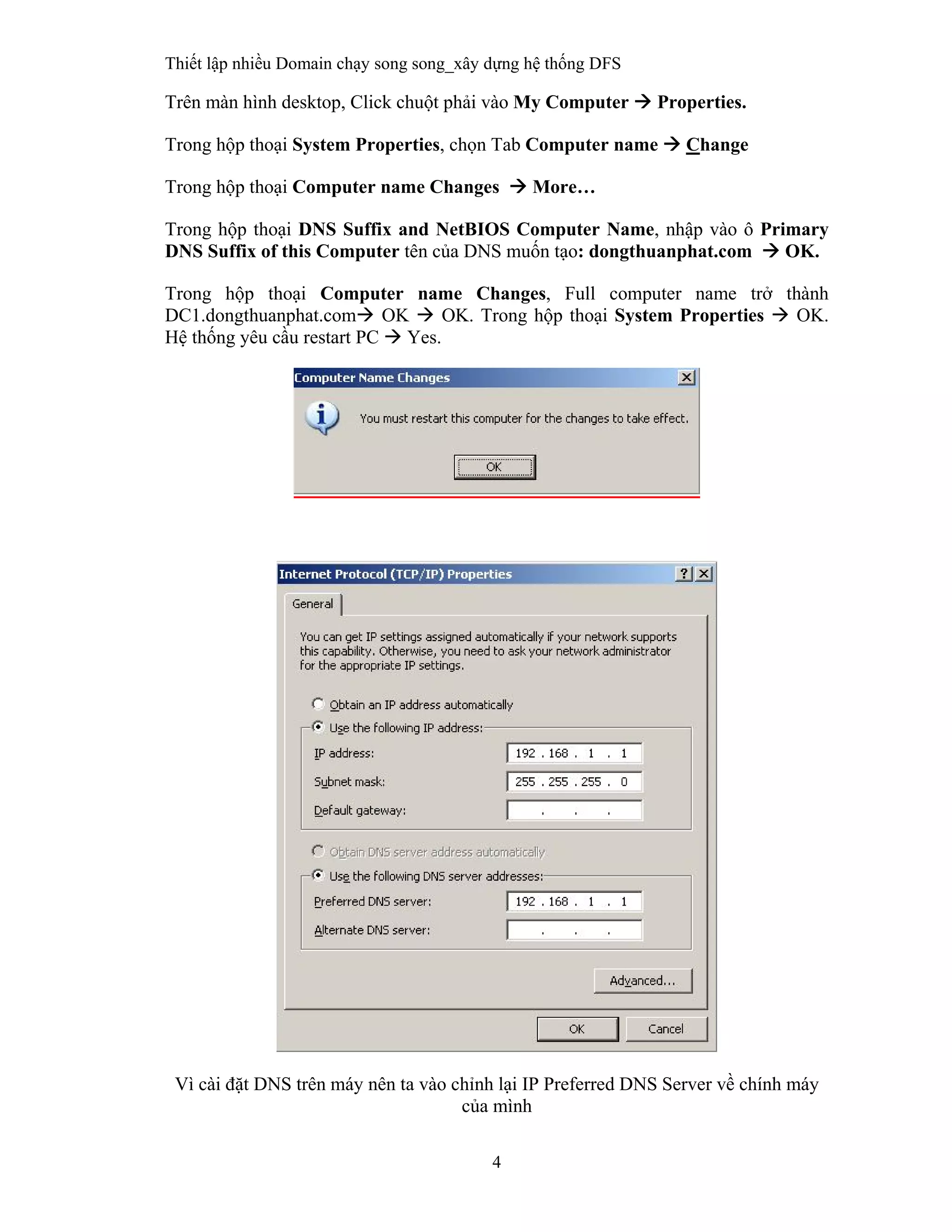Thiết lập nhiều Domain chạy song song_xây dựng hệ thống DFS
4
 
Trên màn hình desktop, Click chuột phải vào My Computer  Properties.
Trong hộp thoại System Properties, chọn Tab Computer name  Change
Trong hộp thoại Computer name Changes  More…
Trong hộp thoại DNS Suffix and NetBIOS Computer Name, nhập vào ô Primary
DNS Suffix of this Computer tên của DNS muốn tạo: dongthuanphat.com  OK.
Trong hộp thoại Computer name Changes, Full computer name trở thành
DC1.dongthuanphat.com OK  OK. Trong hộp thoại System Properties  OK.
Hệ thống yêu cầu restart PC  Yes.
Vì cài đặt DNS trên máy nên ta vào chỉnh lại IP Preferred DNS Server về chính máy
của mình
 
