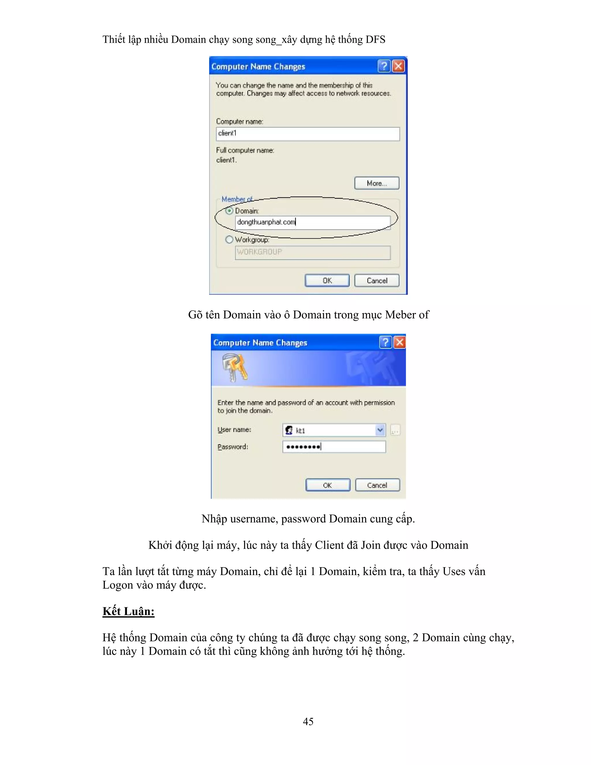 Thiết lập nhiều Domain chạy song song_xây dựng hệ thống DFS
45
 
Gõ tên Domain vào ô Domain trong mục Meber of
Nhập username, password Domain cung cấp.
Khởi động lại máy, lúc này ta thấy Client đã Join được vào Domain
Ta lần lượt tắt từng máy Domain, chỉ để lại 1 Domain, kiểm tra, ta thấy Uses vấn
Logon vào máy được.
Kết Luận:
Hệ thống Domain của công ty chúng ta đã được chạy song song, 2 Domain cùng chạy,
lúc này 1 Domain có tắt thì cũng không ảnh hưởng tới hệ thống.
 