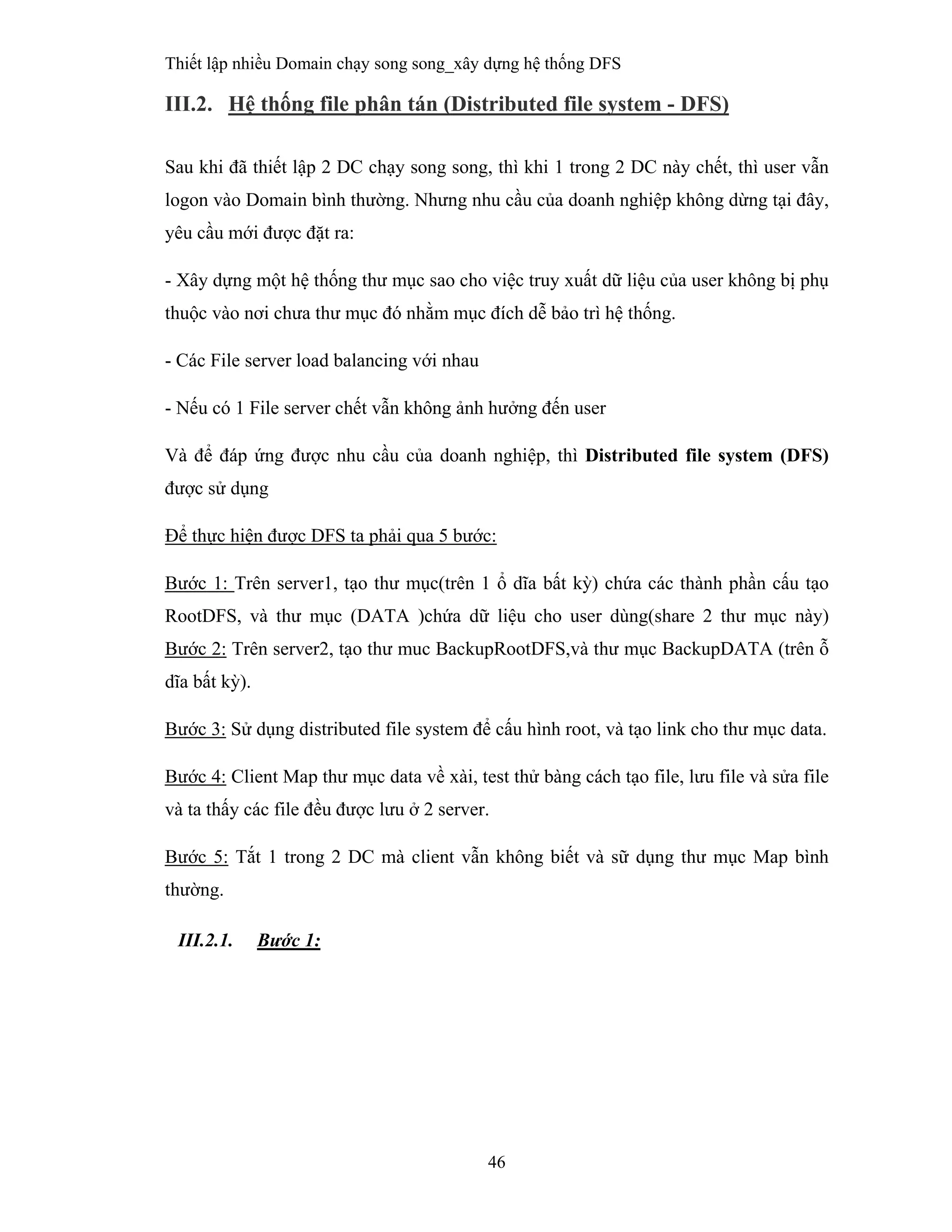 Thiết lập nhiều Domain chạy song song_xây dựng hệ thống DFS
46
 
III.2. Hệ thống file phân tán (Distributed file system - DFS)
 
Sau khi đã thiết lập 2 DC chạy song song, thì khi 1 trong 2 DC này chết, thì user vẫn
logon vào Domain bình thường. Nhưng nhu cầu của doanh nghiệp không dừng tại đây,
yêu cầu mới được đặt ra:
- Xây dựng một hệ thống thư mục sao cho việc truy xuất dữ liệu của user không bị phụ
thuộc vào nơi chưa thư mục đó nhằm mục đích dễ bảo trì hệ thống.
- Các File server load balancing với nhau
- Nếu có 1 File server chết vẫn không ảnh hưởng đến user
Và để đáp ứng được nhu cầu của doanh nghiệp, thì Distributed file system (DFS)
được sử dụng
Để thực hiện được DFS ta phải qua 5 bước:
Bước 1: Trên server1, tạo thư mục(trên 1 ổ dĩa bất kỳ) chứa các thành phần cấu tạo
RootDFS, và thư mục (DATA )chứa dữ liệu cho user dùng(share 2 thư mục này)
Bước 2: Trên server2, tạo thư muc BackupRootDFS,và thư mục BackupDATA (trên ỗ
dĩa bất kỳ).
Bước 3: Sử dụng distributed file system để cấu hình root, và tạo link cho thư mục data.
Bước 4: Client Map thư mục data về xài, test thử bàng cách tạo file, lưu file và sửa file
và ta thấy các file đều được lưu ở 2 server.
Bước 5: Tắt 1 trong 2 DC mà client vẫn không biết và sữ dụng thư mục Map bình
thường.
III.2.1. Bước 1:
 