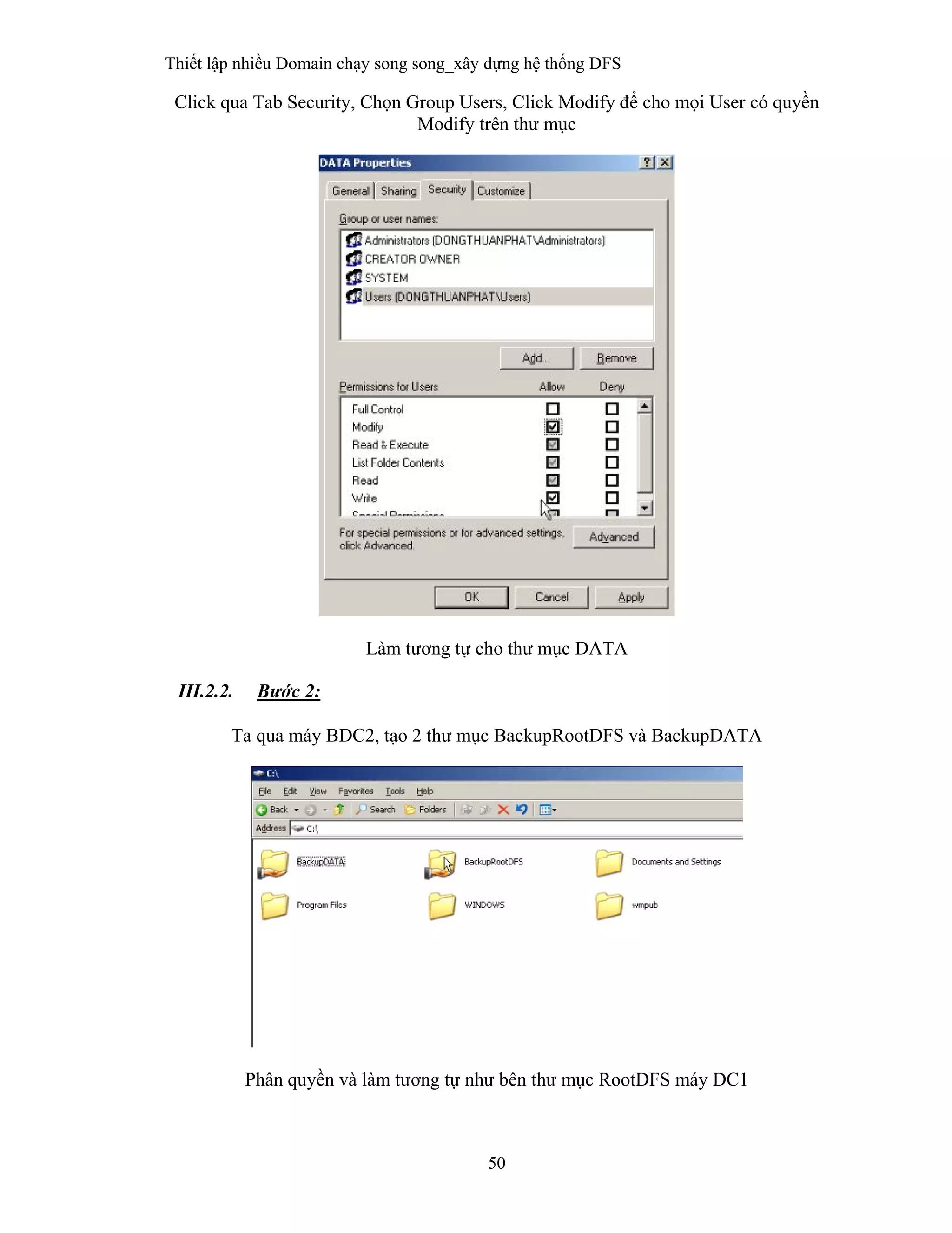 Thiết lập nhiều Domain chạy song song_xây dựng hệ thống DFS
50
 
Click qua Tab Security, Chọn Group Users, Click Modify để cho mọi User có quyền
Modify trên thư mục
Làm tương tự cho thư mục DATA
III.2.2. Bước 2:
Ta qua máy BDC2, tạo 2 thư mục BackupRootDFS và BackupDATA
Phân quyền và làm tương tự như bên thư mục RootDFS máy DC1
 