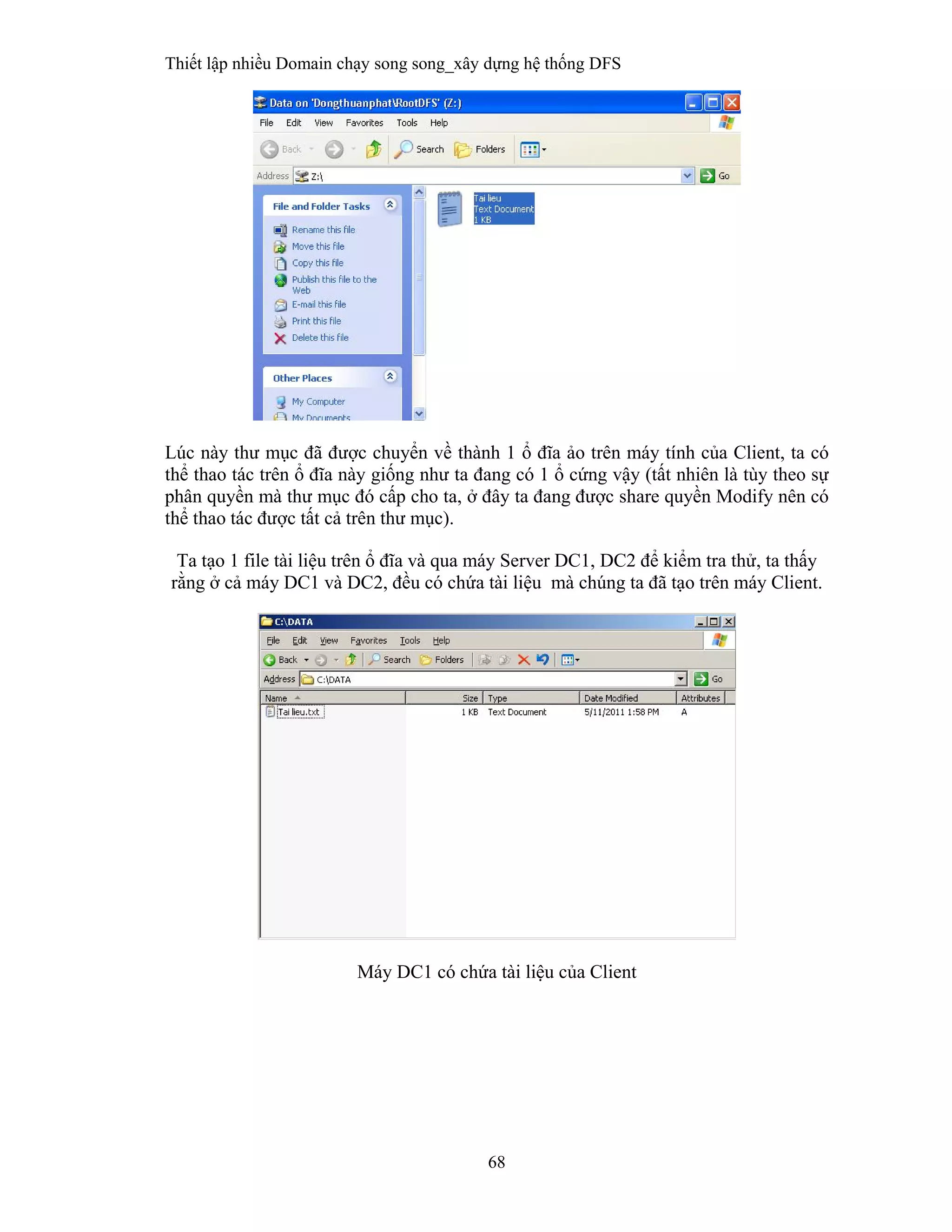 Thiết lập nhiều Domain chạy song song_xây dựng hệ thống DFS
68
 
Lúc này thư mục đã được chuyển về thành 1 ổ đĩa ảo trên máy tính của Client, ta có
thể thao tác trên ổ đĩa này giống như ta đang có 1 ổ cứng vậy (tất nhiên là tùy theo sự
phân quyền mà thư mục đó cấp cho ta, ở đây ta đang được share quyền Modify nên có
thể thao tác được tất cả trên thư mục).
Ta tạo 1 file tài liệu trên ổ đĩa và qua máy Server DC1, DC2 để kiểm tra thử, ta thấy
rằng ở cả máy DC1 và DC2, đều có chứa tài liệu mà chúng ta đã tạo trên máy Client.
Máy DC1 có chứa tài liệu của Client
 