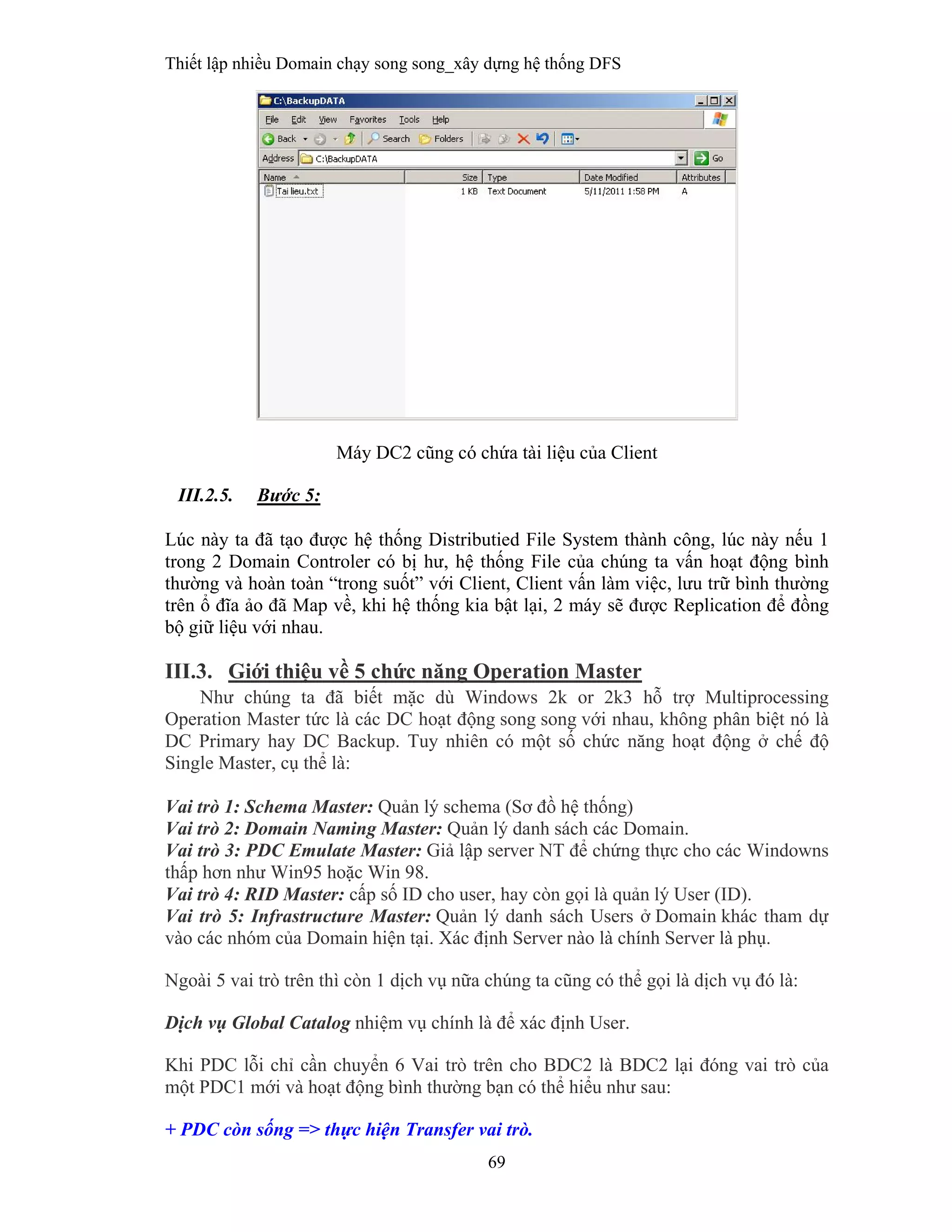 Thiết lập nhiều Domain chạy song song_xây dựng hệ thống DFS
69
 
Máy DC2 cũng có chứa tài liệu của Client
III.2.5. Bước 5:
Lúc này ta đã tạo được hệ thống Distributied File System thành công, lúc này nếu 1
trong 2 Domain Controler có bị hư, hệ thống File của chúng ta vấn hoạt động bình
thường và hoàn toàn “trong suốt” với Client, Client vấn làm việc, lưu trữ bình thường
trên ổ đĩa ảo đã Map về, khi hệ thống kia bật lại, 2 máy sẽ được Replication để đồng
bộ giữ liệu với nhau.
III.3. Giới thiệu về 5 chức năng Operation Master
Như chúng ta đã biết mặc dù Windows 2k or 2k3 hỗ trợ Multiprocessing
Operation Master tức là các DC hoạt động song song với nhau, không phân biệt nó là
DC Primary hay DC Backup. Tuy nhiên có một số chức năng hoạt động ở chế độ
Single Master, cụ thể là:
Vai trò 1: Schema Master: Quản lý schema (Sơ đồ hệ thống)
Vai trò 2: Domain Naming Master: Quản lý danh sách các Domain.
Vai trò 3: PDC Emulate Master: Giả lập server NT để chứng thực cho các Windowns
thấp hơn như Win95 hoặc Win 98.
Vai trò 4: RID Master: cấp số ID cho user, hay còn gọi là quản lý User (ID).
Vai trò 5: Infrastructure Master: Quản lý danh sách Users ở Domain khác tham dự
vào các nhóm của Domain hiện tại. Xác định Server nào là chính Server là phụ.
Ngoài 5 vai trò trên thì còn 1 dịch vụ nữa chúng ta cũng có thể gọi là dịch vụ đó là:
Dịch vụ Global Catalog nhiệm vụ chính là để xác định User.
Khi PDC lỗi chỉ cần chuyển 6 Vai trò trên cho BDC2 là BDC2 lại đóng vai trò của
một PDC1 mới và hoạt động bình thường bạn có thể hiểu như sau:
+ PDC còn sống => thực hiện Transfer vai trò.
 