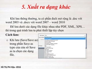 Hồ Thị Phi Hậu -2016
5. Xuất ra dạng khác
Khi lưu thông thường, ta có phần đuôi mở rộng là .doc với
word 2003 và .docx với word 2007 – word 2010
Để lưu dưới các dạng file khác nhau như PDF, XML, XPS…
thì trong quá trình lưu ta phải thiết lập tùy chọn
Cách làm:
o Khi lưu (Save/Save as)
trong phần Save as
type của cửa sổ Save
as ta chọn các dạng
file.
 