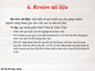 Hồ Thị Phi Hậu -2016
6. Review tài liệu
Review tài liệu: nên hiểu là qui trình mà cho phép nhiều
người cùng tham gia vào việc tạo ra một tài liệu.
Ví dụ: qui trình giữa Sinh Viên & Giáo Viên
- Sinh viên gửi luận văn tốt nghiệp cho Giáo viên.
- GV sẽ đưa ra các gợi ý sửa đổi (comment) và có thể sửa đổi (changes)
luôn vào một số chỗ trong luận văn.
- Khi SV nhận được bản đã sửa đổi thì biết được chỗ nào cần bổ sung
sửa đổi, chỗ nào đã bị sửa đổi, và SV có thể chấp nhận (accept) hoặc từ
chối (reject) sự thay đổi để có được phiên bản cuối cùng (final) dùng để
in ấn.
 