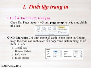 Hồ Thị Phi Hậu -2016
1.1 Lề & kích thước trang in
Chọn Tab Page layout -> Group page setup với các mục chính
như sau
 Nút Margins: Chỉ định thông số canh lề cho trang in. Chúng
ta có thể chọn các canh lề có sẵn hoặc vào Custom margins để
thiết lập với:
o Top: lề trên
o Bottom: lề dưới
o Left: lề trái
o Right: lề phải
1. Thiết lập trang in
 