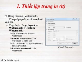 Hồ Thị Phi Hậu -2016
1. Thiết lập trang in (tt)
 Đóng dấu mờ (Watermark)
Cho phép tạo lớp chữ mờ dưới
văn bản
o Thực hiện: Page layout ->
Watermark -> costum
Watermark:
No Watermark: Bỏ qua
Watermark
Picture Watermark: Tạo
waternark là hình ảnh
Text watermark: Tạo watermark
là dạng văn bản
Remove watermark: xóa
Watermark
Cửa sổ Watermark
 