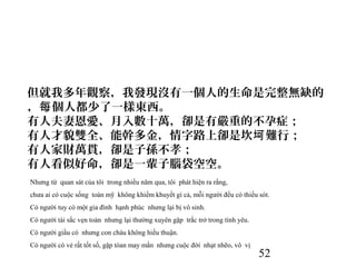 52
但就我多年觀察，我發現沒有一個人的生命是完整無缺的
， 個人都少了一樣東西。每
有人夫妻恩愛、月入數十萬，卻是有嚴重的不孕症；
有人才貌雙全、能幹多金，情字路上卻是坎 難行；坷
有人家財萬貫，卻是子孫不孝；
有人看似好命，卻是一輩子腦袋空空。
Nhưng từ quan sát của tôi trong nhiều năm qua, tôi phát hiện ra rằng,
chưa ai có cuộc sống toàn mỹ không khiếm khuyết gì cả, mỗi người đều có thiếu sót.
Có người tuy có một gia đình hạnh phúc nhưng lại bị vô sinh.
Có người tài sắc vẹn toàn nhưng lại thường xuyên gặp trắc trở trong tình yêu.
Có người giầu có nhưng con cháu không hiếu thuận.
Có người có vẻ rất tốt số, gặp tòan may mắn nhưng cuộc đời nhạt nhẽo, vô vị
 