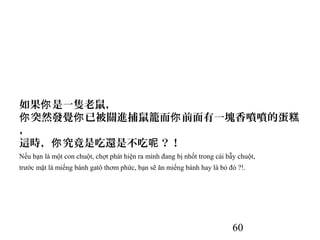 60
如果 是一隻老鼠，你
突然發覺 已被關進捕鼠籠而 前面有一塊香噴噴的蛋你 你 你 糕
，
這時， 究竟是吃還是不吃 ？！你 呢
Nếu bạn là một con chuột, chợt phát hiện ra mình đang bị nhốt trong cái bẫy chuột,
trước mặt là miếng bánh gatô thơm phức, bạn sẽ ăn miếng bánh hay là bỏ đó ?!.
 