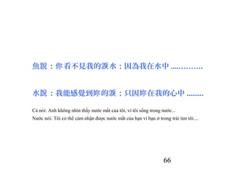 66
魚 ： 看不見我的 水；因為我在水中說 你 淚 ....……….
水 ：我能感覺到 的 ；只因 在我的心中說 妳 淚 妳 .........
Cá nói: Anh không nhìn thấy nước mắt của tôi, vì tôi sống trong nước...
Nước nói: Tôi có thể cảm nhận được nước mắt của bạn vì bạn ở trong trái tim tôi....
 