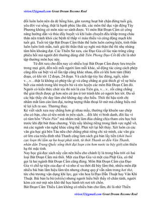 virion32@gmail.comvirion32@gmail.com Great Dream Become Real
virion32@gmail.comvirion32@gmail.com Great Dream Become Real
đổi luôn luôn nên da dẻ hồng hào, gân xương hoạt bát chận đứng tuổi già,
yêu đời vui sống, thật là hạnh phúc lâu dài, các môn thể dục vận động Tây
Phương không có môn nào so sánh được. Vì môn Bát Đoạn Cẩm có công
năng hướng dẫn và thúc đẩy huyết và khí luân chuyển đều khắp trong châu
thân nên tránh khỏi các bệnh tê thấp vì máu thiếu và cứng động mạch khi
tuổi già. Tuổi trẻ tập Bát Đoạn Cẩm thân thể luôn luôn cường kiện, tinh thần
luôn luôn linh mẫn, tuổi già thì thần thái uy nghi mà thân thể thì nhẹ nhàng
tâm hồn khoáng đạt. Các Thiền Sư xưa, các Đạo Gia cổ lúc nào trông cũng
phiêu hối mà người đời thường dùng chữ Tiên Phong Đạo Cốt để chỉ là nhờ
tập thường môn học này.
Từ đời xưa cho đến nay có nhiều loại Bát Đoạn Cẩm được lưu truyền
trong mọi giới, đến nổi mỗi người làm mỗi khác, số động tác cùng cách phép
cũng đều sai biệt và số lần tập cũng khác nhau, đến có khi hơn tám (Bát)
đoạn, có khi tới 12 đoạn, 24 đoạn. Và cách tập tùy lúc đứng, ngồi, nằm
v…v…thật là không có phép tắc gì và cũng chẳng ai giải thích gì về sự hiểu
biết của mình trong khi truyền bá và rèn luyện các môn Bát Đoạn Cẩm đó.
Người có kiến thức chút xíu thì nói là của Tiên gia, v…v.. rồi cũng chẳng
thể giải thích được gì hơn nên cứ ậm ừ trở tránh khi có người hỏi tới. Đa số
các bậc thầy chỉ dạy làm chớ không dạy cho hiểu. Thôi thì hậu sinh chỉ
nhắm mắt làm càn làm đại, tưởng tượng thần thoại lờ mờ mà chẳng hiểu mô
tê lợi ích ra sao. Thương thay.
Kẻ viết sách xưa nay chẳng hơn gì nhau mấy, thường rắp khuôn sao chép
cho có bản, cho có tên mình in trên sách… đôi khi vì binh danh, đôi lúc vì
có tâm hồn “Puôn Pán” mà nhắm mắt làm đùa chẳng chịu tham cứu học hỏi
trước khi đặt bút thảo chương. Việc nầy không riêng trong lãnh vực nghề võ,
mà các ngành văn nghệ khác cũng thế. Phải xét lại hết thảy. Xét luôn cả các
văn gia học giả bên Tàu nữa chớ chẳng phải riêng chi xứ mình, các văn gia
cở lớn của triều đình nhà Thanh cũng làm sách giả bán lấy tiền (thời buổi
cực loạn thì lắm sự hư hoại phát sinh, từ thời Thanh sơ đến Văn Thanh,
nhân dân Trung Quốc sống thời đại loạn còn hơn nước ta bây giờ) còn thiên
hạ thì mặc tình.
Nay học giả đọc sách nầy cần nên hiểu cho chánh lý là trong bầu trời có hai
loại Bát Đoạn Cẩm mà thôi. Một của Đạo Gia và một của Phật Gia, có thể
gọi là hai ngành Bát Đoạn Cẩm cũng đúng. Môn Bát Đoạn Cẩm của Đạo
Gia vì chỗ tự tiện của đạo sĩ và nho sĩ xu thời đã bày lắm thứ, nhiều môn đặt
nhiều bài bản lắm hiệu lắm tên nhưng chung quy ý vẫn nằm trong hơi thở,
tức chủ trương vận dụng khí lực, gọi văn hoa là Đạo Dẫn Thuật hay Vân Khí
Thuật. Bài bản lu bù (nhiều) nhưng người hiểu biết thấy rõ chân tánh, người
kém cỏi mờ mịt nên khó thể học hành tới nơi tới chốn.
Bát Đoạn Cẩm Thiếu Lâm không có nhiều bản cho lắm, đó là nhờ Thiền
 