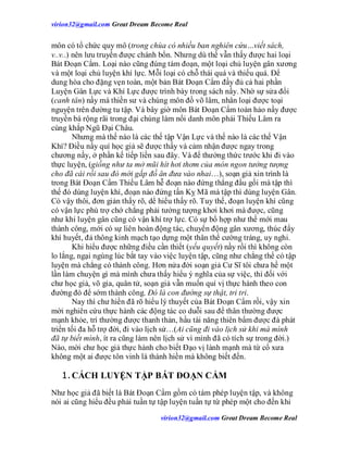 virion32@gmail.comvirion32@gmail.com Great Dream Become Real
virion32@gmail.comvirion32@gmail.com Great Dream Become Real
môn có tổ chức quy mô (trong chùa có nhiều ban nghiên cứu…viết sách,
v..v..) nên lưu truyền được chánh bổn. Nhưng dù thế vẫn thấy được hai loại
Bát Đoạn Cẩm. Loại nào cũng đúng tám đoạn, một loại chủ luyện gân xương
và một loại chủ luyện khí lực. Mỗi loại có chỗ thái quá và thiếu quá. Để
dung hòa cho đặng vẹn toàn, một bản Bát Đoạn Cẩm đầy đủ cả hai phần
Luyện Gân Lực và Khí Lực được trình bày trong sách nầy. Nhờ sự sửa đổi
(canh tân) nầy mà thiền sư và chúng môn đồ võ lâm, nhân loại được toại
nguyện trên đường tu tập. Và bây giờ môn Bát Đoạn Cẩm toàn hảo nầy được
truyền bá rộng rãi trong đại chúng làm nổi danh môn phái Thiếu Lâm ra
cùng khắp Ngũ Đại Châu.
Nhưng mà thế nào là các thế tập Vận Lực và thế nào là các thế Vận
Khí? Điều nầy quí học giả sẽ được thấy và cảm nhận được ngay trong
chương nầy, ở phần kế tiếp liền sau đây. Và để thưởng thức trước khi đi vào
thực luyện, (giống như ta mở mũi hít hơi thơm của món ngon tưởng tượng
cho đã cái rồi sau đó mới gắp đồ ăn đưa vào nhai…), soạn giả xin trình là
trong Bát Đoạn Cẩm Thiếu Lâm hễ đoạn nào đứng thẳng đầu gối mà tập thì
thế đó dùng luyện khí, đoạn nào đứng tấn Kỵ Mã mà tập thì dùng luyện Gân.
Có vậy thôi, đơn giản thấy rõ, dể hiểu thấy rõ. Tuy thế, đoạn luyện khí cũng
có vận lực phù trợ chớ chẳng phải tưởng tượng khơi khơi mà được, cũng
như khi luyện gân cũng có vận khí trợ lực. Có sự bổ hợp như thế mới mau
thành công, mới có sự liên hoàn động tác, chuyển động gân xương, thúc đẩy
khí huyết, đả thông kinh mạch tạo dựng một thân thể cường tráng, uy nghi.
Khi hiểu được những điều cần thiết (yếu quyết) nầy rồi thì không còn
lo lắng, ngại ngùng lúc bắt tay vào việc luyện tập, cũng như chẳng thể có tập
luyện mà chẳng có thành công. Hơn nửa đời soạn giả Cư Sĩ tôi chưa hề một
lần làm chuyện gì mà mình chưa thấy hiểu ý nghĩa của sự việc, thì đối với
chư học giả, võ gia, quân tử, soạn giả vẫn muốn quí vị thực hành theo con
đường đó để sớm thành công. Đó là con đường sự thật, tri tri.
Nay thì chư hiền đã rõ hiểu lý thuyết của Bát Đoạn Cẩm rồi, vậy xin
mời nghiên cứu thực hành các động tác co duỗi sau để thân thường được
mạnh khỏe, trí thường được thanh thản, hầu tài năng thiên bẩm được đà phát
triển tối đa hỗ trợ đời, đi vào lịch sử…(Ai cũng đi vào lịch sử khi mà mình
đã tự biết mình, ít ra cũng làm nên lịch sử vì mình đã có tích sự trong đời.)
Nào, mời chư học giả thực hành cho biết Đạo vị lành mạnh mà từ cổ xưa
không một ai được tôn vinh là thánh hiền mà không biết đến.
1.CÁCH LUYỆN TẬP BÁT ĐOẠN CẨM
Như học giả đã biết là Bát Đoạn Cẩm gồm có tám phép luyện tập, và không
nói ai cũng hiểu đều phải tuần tự tập luyện tuần tự từ phép một cho đến khi
 