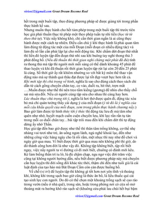 virion32@gmail.comvirion32@gmail.com Great Dream Become Real
virion32@gmail.comvirion32@gmail.com Great Dream Become Real
hết trong một buổi tập, theo đúng phương pháp sẽ được giảng tới trong phần
thực hành kế sau.
Nhưng muốn thực hành cho hết tám phép trong một buổi tập thì trước tiên
học giả phải thuần thục từ phép một theo phép tuần tự nhi tiến (học từ từ
theo thứ tự). Việc nầy không khó, chỉ cần thời gian ngắn là ai cũng thực
hành được một cách tự nhiên. Điều cần chú ý khi thực hành là phải quan tâm
làm đúng từ động tác một của mỗi Đoạn (mỗi đoạn có nhiều động tác) và
làm đủ số lần cần phải lập lại cho mỗi động tác. Khi chấm dứt đoạn thứ nhất
thì liền đó luyện tập đến đoạn thứ nhì sau khi buông tay nghỉ thong thả 3
phút đồng hồ. (Nếu đã thuần thì thời gian nghỉ chừng một phút đã đủ) tính
ra thong thả mà tập thì người mới mỗi sáng có thể dành khoảng 45 phút để
thao luyện và khi đã thuần rồi thời gian luyện tập rút lại còn 20 đến 25 phút
là cùng. Số thời giờ ấy rất khiêm nhường so với bất kỳ môn thể thao vận
động nào mà sự thành quả thâu đạt được lại tốt đẹp vượt bực hơn tất cả.
Khi mới tập thì chú trọng về hình, nghĩa là sao cho đúng cách theo sách chỉ
dẫn từ cách gồng chuyển chân tay, co vào, duỗi ra, hít thở, trợn mắt
….Muốn được như thế thì nên treo tấm kiếng (gương) để nhìn cho thấy chỗ
sai mà sửa đổi. Nếu có người cùng tập sửa cho nhau thì càng hay hơn.
Lúc thuần thục chú trọng tới ý, nghĩa là hơi thở được quên đi, động tác xóa
bỏ mà chỉ quán tưởng thấy cái dụng ý của mỗi đoạn (ý tứ đó là ý nghĩa của
mỗi câu khẩu quyết của mỗi đoạn, xem trong phần thực hành chương nầy.)
Bao giờ làm được từ hình thức tới ý thức thì động tác lưu đi mà tâm như
quên như nhớ, huyết mạch cuồn cuộn chuyển lưu, khí lực rần rần tụ tán
trong mỗi co duỗi chân tay…bài tập trôi mau đến khi chấm dứt thì tự động
dừng ấy nhờ Thần.
Học giả tập đến bao giờ được như thế thì thân tâm trống không, cơ thể nhẹ
nhàng vui tươi như trẻ, ăn uống ngon lành, ngủ nghê khoái lạc, đến như
những công việc hàng ngày cho là rối rắm, mệt nhọc thì nay như đồ chơi và
ngày giờ qua mau. Vì biết được thời giờ qua mau nên không phí thì giờ, do
đó thành công hơn đời là như vậy đó. Không tập không biết, tập rồi biết
ngay, việc nầy người ta ví đường có đi mới biết, chuông có đánh mới kêu.
Kẻ lảm biếng thần trí ỉu lờ, lù đù chậm chạp, ngu ngơ việc đời trăm việc
cũng tại không người hướng dẫn, nếu biết được phương pháp này mà chuyên
cần học luyện thì đời sống đổi khác tức thời, thậm chí đến như tuổi già là cái
luật định của tạo háo mà Bát Đoạn Cẩm còn cản được huống hồ.
Về chỗ (vị trí) để luyện tập thì không gì tốt hơn nơi yên tĩnh và thoáng
khí, không khí trong sạch bao giờ cũng là thức ăn bổ, là liều thuốc quí cải
tạo sinh lực con người. Do đó có thể chọn một khoảng trống sạch sẽ cao ráo
trong vườn (nếu ở nhà quê), trong sân, hoặc trong phòng nơi có cửa sổ mở
thoáng mát ra hướng khô ráo sạch sẽ (khuông cửa phải lau chùi hết bụi bặm
 