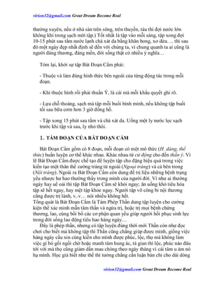 virion32@gmail.comvirion32@gmail.com Great Dream Become Real
virion32@gmail.comvirion32@gmail.com Great Dream Become Real
thường xuyên, nếu ở nhà sàn trên sông, trên thuyền, tàu thì đợi nước lớn
không khí trong sạch mới tập.) Tốt nhất là tập vào mỗi sáng, tập xong đợi
10-15 phút sau tắm nước lạnh chà xát da bằng khăn bong, xơ dừa…. thì sau
đó một ngày đẹp nhất định sẽ đến với chúng ta, vì chung quanh ta ai cũng là
người đáng thương, đáng mến, đời sống thật có nhiều ý nghĩa…
Tóm lại, khởi sự tập Bát Đoạn Cẩm phải:
- Thuộc và làm đúng hình thức bên ngoài của từng động tác trong mỗi
đoạn.
- Khi thuộc hình rồi phải thuần Ý, là cái mà mỗi khẩu quyết ghi rõ.
- Lựa chỗ thoáng, sạch mà tập mỗi buổi bình minh, nếu không tập buổi
tối sau bữa cơm hơn 3 giờ đồng hồ.
- Tập xong 15 phút sau tắm và chà xát da. Uống một ly nước lọc sạch
trước khi tập và sau, ly nhỏ thôi.
1. TÁM ĐOẠN CỦA BÁT ĐOẠN CẨM
Bát Đoạn Cẩm gồm có 8 đoạn, mỗi đoạn có một mô thức (H. dáng, thể
thức) huấn luyện cơ thể khác nhau. Khác nhau từ cử động cho đến thần ý. Vì
lẽ Bát Đoạn Cẩm được chế tạo để luyện tập cho đặng hiệu quả trong việc
kiến tạo một thân thể cường tráng từ ngoài (Ngoại tráng) và cả bên trong
(Nội tráng). Ngoài ra Bát Đoạn Cẩm còn dung để trị liệu những bệnh trạng
yếu nhược hư hao thường thấy trong mình của người đời. Ví như ai thường
ngày hay uể oải thì tập Bát Đoạn Cẩm sẽ khỏi ngay; ăn uống khó tiêu hóa
tập sẽ hết ngay, hay mệt tập khỏe ngay. Người tập võ công bi nội thương
cũng được trị lành, v..v… nói nhiều không hết.
Tổng quát là Bát Đoạn Cẩm là Tám Phép Thần dung tập luyện cho cường
kiện thể xác minh mẫn tâm thần và ngừa trị, hoặc trị mọi bệnh chứng
thương, lao, cùng bồi bổ các cơ phận quan yếu giúp người hồi phục sinh lực
trong đời sống lao động tiêu hao hàng ngày…
Đây là phép thần, nhưng có tập luyện đúng thời mới Thần còn như đọc
chơi cho biết mà không tập thì Thần cũng chẳng giúp được mình, giống việc
hàng ngày cầu xin cúng kiến cho mình được phúc, lộc, thọ mà không làm
việc gì bó gối ngồi chờ hoặc manh tâm hung ác, tà gian thì lộc, phúc nào đâu
tới với mà thọ cũng giảm dần mau chóng theo ngày tháng vì cái tâm u ám nó
hạ mình. Học giả biết như thế thì tưởng chẳng cần luận bàn chi cho dài dòng
 