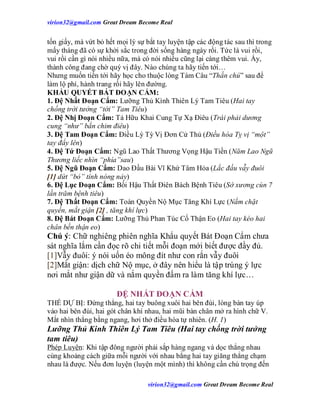 virion32@gmail.comvirion32@gmail.com Great Dream Become Real
virion32@gmail.comvirion32@gmail.com Great Dream Become Real
tốn giấy, mà vứt bỏ hết mọi lý sự bắt tay luyện tập các động tác sau thì trong
mấy tháng đã có sự khởi sắc trong đời sống hàng ngày rồi. Tức là vui rồi,
vui rồi cần gì nói nhiều nữa, mà có nói nhiều cũng lại càng thêm vui. Ấy,
thành công đang chờ quý vị đây. Nào chúng ta hãy tiến tới…
Nhưng muốn tiến tới hãy học cho thuộc lòng Tám Câu “Thần chú” sau để
làm lộ phí, hành trang rồi hãy lên đường.
KHẨU QUYẾT BÁT ĐOẠN CẨM:
1. Đệ Nhất Đoạn Cẩm: Lưỡng Thủ Kình Thiên Lý Tam Tiêu (Hai tay
chống trời tưởng “tới” Tam Tiêu)
2. Đệ Nhị Đoạn Cẩm: Tả Hữu Khai Cung Tự Xạ Điêu (Trái phải dương
cung “như” bắn chim điêu)
3. Đệ Tam Đoạn Cẩm: Điều Lý Tỳ Vị Đơn Cử Thủ (Điều hòa Tỵ vị “một”
tay đẩy lên)
4. Đệ Tứ Đoạn Cẩm: Ngũ Lao Thất Thương Vọng Hậu Tiền (Năm Lao Ngũ
Thương liếc nhìn “phía”sau)
5. Đệ Ngũ Đoạn Cẩm: Dao Đầu Bài Vĩ Khứ Tâm Hỏa (Lắc đầu vẫy đuôi
[1] dứt “bỏ” tính nóng nảy)
6. Đệ Lục Đoạn Cẩm: Bối Hậu Thất Điên Bách Bệnh Tiêu (Sờ xương cùn 7
lần trăm bệnh tiêu)
7. Đệ Thất Đoạn Cẩm: Toàn Quyền Nộ Mục Tăng Khí Lực (Nắm chặt
quyền, mắt giận [2] , tăng khí lực)
8. Đệ Bát Đoạn Cẩm: Lưỡng Thủ Phan Túc Cố Thận Eo (Hai tay kéo hai
chân bền thận eo)
Chú ý: Chữ nghiêng phiên nghĩa Khẩu quyết Bát Đoạn Cẩm chưa
sát nghĩa lắm cần đọc rõ chi tiết mỗi đoạn mới biết được đầy đủ.
[1]Vẫy đuôi: ý nói uốn éo mông đít như con rắn vẫy đuôi
[2]Mắt giận: dịch chữ Nộ mục, ở đây nên hiểu là tập trúng ý lực
nơi mắt như giận dữ và nắm quyền đấm ra làm tăng khí lực…
ĐỆ NHẤT ĐOẠN CẨM
THẾ DỰ BỊ: Đứng thẳng, hai tay buông xuôi hai bên đùi, lòng bàn tay úp
vào hai bên đùi, hai gót chân khí nhau, hai mũi bàn chân mở ra hình chữ V.
Mắt nhìn thẳng bằng ngang, hơi thở điều hòa tự nhiên. (H. 1)
Lưỡng Thủ Kinh Thiên Lý Tam Tiêu (Hai tay chống trời tưởng
tam tiêu)
Phép Luyện: Khi tập đông người phải sắp hàng ngang và dọc thẳng nhau
cùng khoảng cách giữa mỗi người với nhau bằng hai tay giăng thẳng chạm
nhau là được. Nếu đơn luyện (luyện một mình) thì không cần chú trọng đến
 