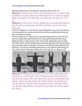 virion32@gmail.comvirion32@gmail.com Great Dream Become Real
virion32@gmail.comvirion32@gmail.com Great Dream Become Real
sắp hàng. Đoạn nầy có tám động tác, tập luyện tuần tự như sau:
Động tác 1: Hai bàn tay từ từ xoay mở lòng bàn tay ra ngoài sang
hai hướng trái phải. Đoạn từ từ đưa ngửa lên, hai cánh tay ngang
bằng rồi tảng lên trên đỉnh đầu, các ngón đan vào nhau (H. 2 và
3).
Động tác 2: Hai cổ tay vận lực (gồng) vừa xoay ngửa lòng bàn tay
lên trời, độ cao không thay đổi (H. 4). Kế đẩy cao lên trời chân
nhón gót.
YẾU LÝ: Động tác 1, từ từ hít hơi vào thì đồng thời xoay cổ tay mở bàn tay
ra rồi hướng lên trời mà đưa lên thì hít hơi dài theo cho đến khi hai bàn tay
đan vào nhau mới ngưng.
Kế theo là động tác 2, gồng cổ tay xoay ngửa lòng hai bàn tay lên trời, hai
cánh tay thẳng, nhón gót thì giữ kín hơi trong phổi không hít thêm cũng
không thở bớt ra. Quan trọng là chỗ vận lực đẩy chưởng lên gọi là Lưỡng
Thủ Kình Thiên, thì phải tưởng tượng như đang chống đỡ một bầu trời đang
sập xuống đầu mình, do đó phải vận toàn lực mà đẫy lên không thể đẩy hời
hợt được. Lúc đẩy lên mắt không nhìn theo tay mà Thần thì quán tưởng tới
Tam Tiêu từ trên xuống dưới thông suốt. (Xem tiếp Yếu Lý động tác kế).
Động tác 3: Buông lỏng hai bàn tay rồi từ từ hạ xuống đỉnh đầu,
lòng bàn tay vẫn để ngửa. Thở ra bằng mũi hoặc thổi nhẹ hơi ra
vừa mũi vừa miệng. Hai chân đồng thời cũng hạ xuống đứng bình
thường. Chân tay nhịp nhàng. (H. 5) Kế, hít hơi vào hai bàn tay
vận lực đẩy lên, hai gót chân cũng nhón lên theo. Khi đẩy thẳng
tay thì phổi cũng đầy hơi, dĩ nhiên hít vào bằng mũi, miệng ngậm
kín. (H. 6)…
 