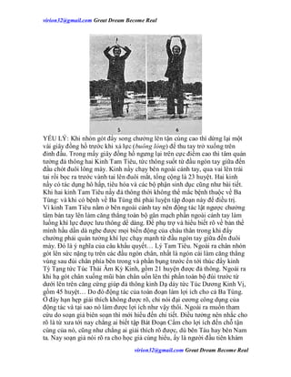 virion32@gmail.comvirion32@gmail.com Great Dream Become Real
virion32@gmail.comvirion32@gmail.com Great Dream Become Real
YẾU LÝ: Khi nhón gót đẩy song chưởng lên tận cùng cao thì dừng lại một
vài giây đồng hồ trước khi xả lực (buông lỏng) để thu tay trở xuống trên
đỉnh đầu. Trong mấy giây đồng hồ ngưng lại trên cực điểm cao thì tâm quán
tưởng đả thông hai Kinh Tam Tiêu, tức thông suốt từ đầu ngón tay giữa đến
đầu chót đuôi lông mày. Kinh nầy chạy bên ngoài cánh tay, qua vai lên trái
tai rồi bọc ra trước vành tai lên đuôi mắt, tổng cộng là 23 huyệt. Hai kinh
nầy có tác dụng hô hấp, tiêu hóa và các bộ phận sinh dục cũng như bài tiết.
Khi hai kinh Tam Tiêu nầy đả thông thời không thể mắc bệnh thuộc về Ba
Tùng: và khi có bệnh về Ba Tùng thì phải luyện tập đoạn này để điều trị.
Vì kinh Tam Tiêu nằm ở bên ngoài cánh tay nên động tác lật ngược chưởng
tâm bàn tay lên làm căng thẳng toàn bộ gân mạch phần ngoài cánh tay làm
luồng khí lực được lưu thông dể dàng. Để phụ trợ và hiểu biết rõ về bản thể
mình hầu dần dà nghe được mọi biến động của châu thân trong khi đẩy
chưởng phải quán tưởng khí lực chạy mạnh từ đầu ngón tay giữa đến đuôi
mày. Đó là ý nghĩa của câu khẩu quyết… Lý Tam Tiêu. Ngoài ra chân nhón
gót lên sức nặng tụ trên các đầu ngón chân, nhất là ngón cái làm căng thẳng
vùng sau đùi chân phía bên trong và phần bụng trước ển tới thúc đẩy kinh
Tỳ Tạng tức Túc Thái Âm Kỳ Kinh, gồm 21 huyện được đả thông. Ngoài ra
khi hạ gót chân xuống mũi bàn chân uốn lên thì phần toàn bộ đùi trước từ
dưới lên trên căng cứng giúp đả thông kinh Dạ dày tức Túc Dương Kinh Vị,
gồm 45 huyệt… Do đó động tác của toàn đoạn làm lợi ích cho cả Ba Tùng.
Ở đây hạn hẹp giải thích không được rõ, chỉ nói đại cương công dụng của
động tác và tại sao nó làm được lợi ích như vậy thôi. Ngoài ra muốn tham
cứu do soạn giả biên soạn thì mới hiểu đến chi tiết. Điều tưởng nên nhắc cho
rõ là từ xưa tới nay chẳng ai biết tập Bát Đoạn Cẩm cho lợi ích đến chỗ tận
cùng của nó, cũng như chẳng ai giải thích rõ được, dù bên Tàu hay bên Nam
ta. Nay soạn giả nói rõ ra cho học giả cùng hiểu, ấy là người đầu tiên khám
 