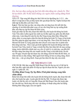 virion32@gmail.comvirion32@gmail.com Great Dream Become Real
virion32@gmail.comvirion32@gmail.com Great Dream Become Real
lên, hai tay đưa xuống úp hai bên đùi như động tác chuẩn bị. Thở
hít tự nhiên. (H. 9) Kế duỗi thẳng các ngón chân xuống đứng bình
thường.
YẾU LÝ: Tập xong hết động tác thứ 8 thì trở lại tập động tác 1-2-3…cho
đến 8 và tập làm 4 lần cả thẩy trước khi qua đoạn thứ hai. Nghĩa là đoạn thứ
nhất tập từ đầu đến cuối làm 4 lần.
Lưu ý: Nếu hai bàn tay đan vào nhau như cài răng lược thì mỗi khi thu
chưởng về sát đỉnh đầu phải xoay cổ tay cho lòng bàn tay úp xuống đỉnh
đầu; nếu bàn tay úp lên nhau thì khỏi xoay.
Soạn giả nhắc lại lần nữa, đoạn thứ nhất nầy chủ luyện đả thông hai kinh
Tam Tiêu nằm ở phía ngoài hai cánh tay từ đầu ngón tay giữa cho đến đuôi
chân mày. Làm tăng bổ toàn bộ cho Ba Tùng trong châu thân. Đồng thời
nhón chân và cong ngón chân lên làm đả thông hai kinh Tỳ Tạng và hai kinh
Dạ Dày giúp ăn ngon ngủ được và trí tuệ tăng tiến. Theo Giáo Sư Soulié de
Morant thì kinh Tỳ Tạng giúp đứa nhỏ (thanh niên) mau lớn và phát triển
khả năng toán học. Theo soạn giả kinh nghiệm thì luyện đả thông một lượt
ba kinh Tam Tiêu, kinh tỳ Tạng và kinh Dạ Dày làm thân thể rất mau cường
tráng, trước nhất điều chỉnh mọi suy yếu về sinh lý và sinh dục, sau đến bồi
bổ hiệu năng làm tăng tiến sức mạnh của Ba Tùng và hệ thần kinh. Do đó
sau 30 ngày chuyên tập nội đoạn này cho đúng cách thì thân đã đổi khác, từ
trầm trệ hóa ra nhẹ nhàng. Một người lười biếng sẽ hóa ra siêng năng, thích
làm việc…việc gì cũng thích. Soạn giả bảo đảm lời dạy nầy của mình
ĐỆ NHỊ ĐOẠN CẨM
CHUẨN BỊ: Khi tập xong Đệ Nhất Đoạn Cẩm thì thu tay trở về thế dự bị
như ban đầu, nghỉ một phút rồi tiếp tục tập tới đoạn thứ hai. Người yếu nên
nghỉ 2-3 phút (H. 10).
Tả Hữu Khai Cung Tự Xạ Điêu (Trái phải dương cung bắn
chim điêu)
Khác hơn đoạn thứ nhất chủ luyện khí đả thông kinh mạch, đây doạn thứ nhì
nầy chủ luyện lực gân. Luyện gân thì tấn Kỵ Mã. Và đoạn nầy được tập
luyện với tấn Kỵ mã và Cung Bộ. Đoạn nhì Bát Đoạn Cẩm chủ luyện gân
lực cho đôi tay, thích ứng cho mọi vận động võ thuật cũng như lao động
thường thức hàng ngày của con người.
 