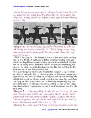 virion32@gmail.comvirion32@gmail.com Great Dream Become Real
virion32@gmail.comvirion32@gmail.com Great Dream Become Real
vận lực bấu vào trước ngực bao lấy đầu quyền trái, trong lúc ngón
trỏ quyền nầy chỉ thẳng đứng lên. Động tác và ý nghĩa giống hệt
động tác 1 nhưng chỉ đổi tay, mắt nhìn theo ngón trỏ trái về hướng
trái. (H. 14)
Động tác 6: Vận lực dương cung ra bắn về bên trái, hạ thấp tấn
bộ, buông lên, thu tay, nhỏm dậy. (H. 15-16) Động tác nầy cũng
làm ba lần như bên hướng phải. Tức đứng nhấp nhỏm bắn cung
mỗi bên ba lần…
YẾU LÝ: Từ động tác 1 đến động tác 6 thật ra là thực hiện lặp lại của động
tác 1-2-3 và đổi bên. Ý nghĩa của nó là bắn cung theo lối nhấp nhỏm gập
ghềnh như đang khi cỡi ngựa trên đường gập ghềnh mà phi nhanh nên phải
trồi lên sụt xuống. Do đó phần chân (mã bộ) thì linh động nhịp nhàng, mà
phần tay thì vững vàng chắc chắn, lực được vận đầy, thân eo thẳng tắp. Có
được như thế thì mục tiêu mới chuẩn đích.
Điều quan trọng phải làm trong ba động tác bắn cung nầy là lắp tên nhỏm
dậy, bắn thì xuống tấn. Bàn tay nắm cung, ngón cái đè mạnh trên ngón giữa,
ngón cái đưa cao, cánh tay thẳng, tận lực đẩy tới. Bàn tay cầm dây cung nắm
chặt tận lực kéo về sau bên đối nghịch cho thẳng căng ngực. Sức mạnh được
vận dụng nơi nắm tay vào chỗ eo lại. Do đó khi tập động tác nầy thấy rêm
nhức phần trên cổ tay nắm cây cung và bắp thịt bắp tay trên tay nầy, và tay
kéo dây thì chỉ mỏi ở bắp tay trên mà thôi. Làm đều hai tay thì mỏi đều. Nhớ
phải gồng.
Động tác 7: … Làm xong động tác bắn bên trái thì xả lực, kế xoay
mặt về hướng phải tra tên vào cung, xuống tấn bộ và bắn về bên
phải ba lần mà chân không động (bất động). Động tác làm chậm
vận lực đúng mức, bàn tay nắm và duỗi ngón trỏ cực lực. Kéo dây
cung với tất cả sức mạnh thân mình. (H. 17)
Động tác 8: … Bắn sang trái trong thế bất động ba lần, giống như
 