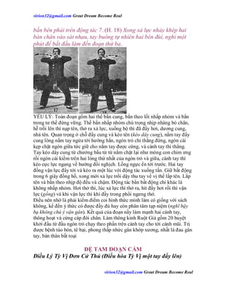 virion32@gmail.comvirion32@gmail.com Great Dream Become Real
virion32@gmail.comvirion32@gmail.com Great Dream Become Real
bắn bên phải trên động tác 7. (H. 18) Xong xả lực nhảy khép hai
bàn chân vào sát nhau, tay buông tự nhiên hai bên đùi, nghỉ một
phút để bắt đầu làm đến đoạn thứ ba.
YẾU LÝ: Toàn đoạn gồm hai thế bắn cung, bắn theo lối nhấp nhỏm và bắn
trong tư thế đứng vững. Thế bắn nhấp nhỏm chú trọng nhịp nhàng bỏ chân,
hễ trồi lên thì nạp tên, thở ra xả lực, xuống bộ thì đã đầy hơi, dương cung,
nhả tên. Quan trọng ở chỗ đẩy cung và kéo tên (kéo dây cung), nắm tay đẩy
cung lòng nắm tay ngửa tới hướng hẳn, ngón trỏ chỉ thẳng đứng, ngón cái
kẹp chặt ngón giữa tức giữ cho nắm tay được cứng, và cánh tay thì thẳng.
Tay kéo dây cung từ chưởng bấu từ từ nắm chặt lại như móng con chim ưng
rồi ngón cái kiềm trên hai lóng thứ nhất của ngón trỏ và giữa, cánh tay thì
kéo cực lực ngang về hướng đối nghịch. Lồng ngực ển tới trước. Hai tay
đồng vận lực đẩy tới và kéo ra một lúc với động tác xuống tấn. Giữ bất động
trong 6 giây đồng hồ, xong mới xả lực trồi dậy thu tay về vị thế lắp tên. Lắp
tên và bắn theo nhịp độ đều và chậm. Động tác bắn bất động chỉ khác là
không nhấp nhỏm. Hơi thở thì, lúc xả lực thì thở ra, hít đầy hơi rồi thì vận
lực (gồng) và khi vận lực thì khí đầy trong phổi ngưng thở.
Điều nên nhớ là phải kiểm điểm coi hình thức mình làm có giống với sách
không, kế đến ý thức có được đầy đủ hay còn phân tâm tạp niệm (nghĩ bậy
bạ không chú ý vận gân). Kết quả của đoạn nầy làm mạnh hai cánh tay,
thông hoạt và cứng cáp đôi chân. Làm thông kinh Ruột Già gồm 20 huyệt
khởi đầu từ đầu ngón trỏ chạy theo phần trên cánh tay cho tới cánh mũi. Trị
được bệnh táo bón, tê bại, phong thấp nhức gân khớp xương, nhất là đau gân
tay, bán thân bất toại
ĐỆ TAM ĐOẠN CẨM
Điều Lý Tỳ Vị Đơn Cử Thủ (Điều hòa Tỳ Vị một tay đẩy lên)
 