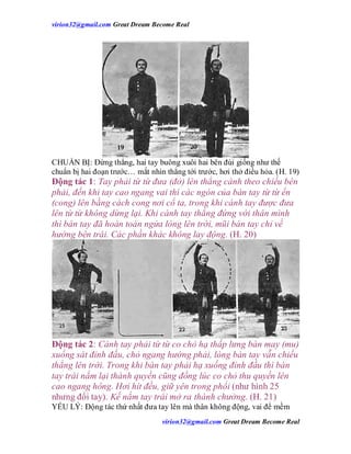 virion32@gmail.comvirion32@gmail.com Great Dream Become Real
virion32@gmail.comvirion32@gmail.com Great Dream Become Real
CHUẨN BỊ: Đứng thẳng, hai tay buông xuôi hai bên đùi giống như thế
chuẩn bị hai đoạn trước… mắt nhìn thẳng tới trước, hơi thở điều hỏa. (H. 19)
Động tác 1: Tay phải từ từ đưa (đở) lên thẳng cánh theo chiều bên
phải, đến khi tay cao ngang vai thì các ngón của bàn tay từ từ ển
(cong) lên bằng cách cong nơi cổ ta, trong khi cánh tay được đưa
lên từ từ không dừng lại. Khi cánh tay thẳng đứng với thân mình
thì bàn tay đã hoàn toàn ngửa lòng lên trời, mũi bàn tay chỉ về
hướng bên trái. Các phần khác không lay động. (H. 20)
Động tác 2: Cánh tay phải từ từ co chỏ hạ thấp lưng bàn may (mu)
xuống sát đỉnh đầu, chỏ ngang hướng phải, lòng bàn tay vẫn chiếu
thẳng lên trời. Trong khi bàn tay phải hạ xuống đỉnh đầu thì bàn
tay trái nắm lại thành quyền cũng đồng lúc co chỏ thu quyền lên
cao ngang hông. Hơi hít đều, giữ yên trong phổi (như hình 25
nhưng đổi tay). Kế nắm tay trái mở ra thành chưởng. (H. 21)
YẾU LÝ: Động tác thứ nhất đưa tay lên mà thân không động, vai để mềm
 