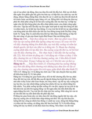 virion32@gmail.comvirion32@gmail.com Great Dream Become Real
virion32@gmail.comvirion32@gmail.com Great Dream Become Real
mà cổ tay phải vận động, theo tay đưa lên mũi hít đầy hơi. Khi tay tới đỉnh
đầu nghe rêm phần gân hội giữa mu bàn tay và bắp thịt của cánh tay sau thì
đúng, nhược bằng chẳng thấy rêm đau thì sai vì cánh tay đưa lên đã trệch đi
tới trước hoặc sau không ngay hàng với vai. Đồng thời với động tác đưa tay
phải thì chân phải cũng từ từ lún (trì) xuống đất, khi mu bàn tay và bắp tay
nghe rêm thì bên hông phải cho đến chân (phần trước của chân) cũng nghe
rêm rêm. Tập lâu mỗi lần đẩy tay lên nghe mát lạnh từ một bên hông tới đùi
và chân trước, ấy là khí lực lưu thông. Co tay trái lên là hỗ trợ sự căng thẳng
của hông phải tạo điều kiện cho khí lực lưu thông trong kinh Dạ Dày cùng
kinh Tỳ Tạng. Đây là cách điều hòa khí lực hữu hiệu nhất không có bậc bô
lão nào cùng võ gia nào tham luyện Bát Đoạn Cẩm mà không hiểu.
Động tác 3-4… Tiếp theo động tác trước. Bàn tay phải xoay lòng
bàn tay úp xuống đỉnh đầu (gồng cứng mà xoay), kế xoay trở lên
rồi đẩy chưởng thẳng lên đỉnh đầu, tay trái đẩy xuống và nắm lại
thành quyền, hít hơi vào (thở ra ở động tác 2). Đoạn hạ chưởng
xuống đỉnh đầu rồi lại đẩy lên. Hạ xuống xong thì thở ra, kế hít hơi
vào thì đẩy chưởng lên…. Tức thực hiện 2 lần đẩy lên hạ xuống.
(H. 22). Nói rõ hơn từ động tác 1 tới động tác 4 làm cả thảy 3 lần
đẩy chưởng lên và 3 lần hạ chưởng xuống, tức 3 lần điều lý kinh
Tỳ Vị bên phải. Trong 3 động tác nầy có 3 lên hít vào và thở ra.
Động tác 5:…. Tiếp theo hình 22. Chưởng phải hạ xuống (thẳng
tay) bên đùi đồng thời chưởng trái (thẳng tay) đưa lên rồi lật cổ
tay cho chưởng tâm ngửa lên trời ngay giữa đỉnh đầu như hình 23.
YẾU LÝ: Động tác 3-4 là động tác chót của 3 lần vận chuyển bàn tay phải
để điều hòa kinh Tỳ Vị bên phải.
Động tác 5 là động tác giao hoán (thay đổi) từ thế chưởng đẩy lên tay phải
thay đổi bởi tay trái, để bắt đầu sau đó tập đả thông hai kinh bên trái. Điều
nên nhớ ở đây là hai chữ Giao Hoán, tức thay nhau, vậy hễ tay nầy xuống thì
tay kia lên, tay nầy nhích động xuống bao nhiêu thì tay nọ nhích động lên
bấy nhiêu. Tay phải xuống úp dần xuống rồi vào đùi, ngược lại tay trái từ úp
bên đùi trái sau khi lên ngang bằng vai thì ngửa dần cho đến đỉnh đầu thì
ngửa thẳng lên trời. Tay trái lên thì chân trái lún xuống. Mũi cũng hít vào từ
từ cho đến khi tay đến đỉnh đầu thì phổi đầy hơi.
Ở động tác giao hoán nầy coi như chưa hề vận động nguồn khí lực nào, chỉ
đưa tay suông cho có hình thức nhịp nhàng mà thôi. Dù vậy khi đưa lên
luồng khí lực cũng tự nhiên lưu thông vì cánh tay xoay, hông trái thẳng băng
và chân trái lún xuống, cử động như thế làm hai kinh Tỳ Vị bị điều động,
luồng khí lực tự nhiên có đủ điều kiện lưu thông. Nếu thêm vào đó một
 