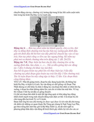 virion32@gmail.comvirion32@gmail.com Great Dream Become Real
virion32@gmail.comvirion32@gmail.com Great Dream Become Real
chuyển động của tay, chưởng và ý tưởng tập trung là lực khí cuồn cuộn tuôn
tràn trong hai kinh Dạ Dày và Lá Lách nầy.
Động tác 6:… Bàn tay phải nắm lại thành quyền, chỏ co lên, thở
nhẹ ra đồng thời chưởng trái hạ mu bàn tay xuống gần đỉnh đầu,
gần tới đỉnh đầu thì hít hơi vào đầy phổi kế chuyển lực vào cổ tay
trái, bàn tay phải cũng co lên cực lực ngang hông. Kế nắm tay
phải mở ra thành chưởng như trên động tác 2. (H. 24-25)
Động tác 7-8: Thực hiện lại hai chu kỳ đẩy chưởng lên và hạ
xuống đỉnh đầu, lún chân, v…v… Tất cả đều giống hệt các động
tác 1 đến 4 nhưng chỉ khác tay mà thôi.
Sau hết là giao hoán tay phải lên rồi thực hiện lại 3 lần đẩy
chưởng tay phải đoạn giao hoán tay trái lên đẩy 3 lần chưởng trái.
Tức là toàn đoạn ba nầy cũng tập cả thảy 12 lần. Các đoạn khác
cũng không khác.
YẾU LÝ: Như đã giảng trước, đoạn ba nầy dung luyện khí, đả thông hai
kinh Dạ Dày và kinh Lá Lách. Sự vận động có chỗ giống với Đoạn Thứ
Nhất nhưng có chỗ khác là chân ở động tác của đoạn thứ nhất có nhón lên hạ
xuống, ở đoạn ba chân không nhón lên, mà chỉ có trầm lún một bên. Về tay
thì ở đoạn 3 khi hạ sát đầu có gồng chuyển.
Có thể nói đoạn thứ nhất là một thế tập tổng quát có khả năng huy động
nhiều kinh mạch trong một chuyển động toàn diện cơ thể. Còn đoạn ba chỉ
chú trọng đến hai kinh Tỳ và Vị kinh.
Được biết ông bà xưa chủ trương ăn được ngủ được là tiên nên đã chú trọng
rất nhiều tới những cơ quan thuộc Ba Tùng gọi chung là Ngũ Tạng Lục Phủ,
gọi theo tiếng đời mới bây giờ là Bộ Máy Sinh Lý, do đó mới nghĩ ra
phương pháp thần diệu vận động để kích thích gây nhiều lợi ích cho các cơ
 