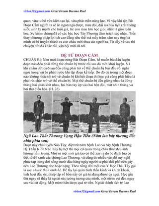 virion32@gmail.comvirion32@gmail.com Great Dream Become Real
virion32@gmail.comvirion32@gmail.com Great Dream Become Real
quan, vừa tu bổ vừa kiến tạo lại, vừa phát triển năng lực. Vì vậy khi tập Bát
Đoạn Cẩm người ta sẽ ăn ngon ngủ được, mau đói, đái ỉa (tiểu tiện) rất thông
suốt, sinh lý mạnh cho tuổi già, trẻ con mau lớn học giỏi, nhất là giỏi toán
học. Sự kiểm chứng đã có các bác học Tây Phương đảm trách xác nhận. Tiếc
thay phương pháp lợi ích cao đẳng như thế mà mấy trăm năm nay ông bà
mình cứ bí truyền thành ra con cháu mới thua sút người ta. Từ đây về sau thì
chuyện đời đã khác rồi, vận hội mới đã tới.
ĐỆ TỨ ĐOẠN CẨM
CHUẨN BỊ: Như mọi đoạn trong Bát Đoạn Cẩm, hễ muốn bắt đầu luyện
đoạn nào đều phải đứng thế chuẩn bị trước rồi sau đó mới khởi luyện. Và
khi chấm dứt cả đoạn đều cũng phải trở về thế chuẩn bị ban đầu rồi nghỉ
ngơi trong vài ba phút trước khi tập đoạn kế tiếp. Do đó dù trong một đoạn
nào không nhắc tới trở về chuẩn bị khi hết đoạn thì học giả cũng phải hiểu là
phải rút chân trở về thế chuẩn bị. Mọi thế chuẩn bị đều giống nhau là đứng
thẳng hai chân khít nhau, hai bàn tay úp vào hai bên đùi, mắt nhìn thẳng và
hơi thở điều hòa. (H. 26)
Ngũ Lao Thất Thương Vọng Hậu Tiền (Năm lao bảy thương liếc
nhìn phía sau)
Đoạn nầy chủ luyện Não Tủy, diệt trừ năm bệnh Lao và bảy bệnh Thương
Hệ Thần Kinh Não Tủy bị mệt thì mọi cơ quan trong châu thân đều ảnh
hưởng trầm trọng. Mọi sự mệt mỏi giả tạo có thể xảy ra do óc đánh lừa cơ
thể, từ đó sanh các chứng Lao Thương, và cũng do nhiều vấn đề suy nghĩ
phúc tạp trong đời sống tranh đấu hàng ngày người ta phải đối phó nên gây
nên Lao Thương nhẹ hoặc nặng. Theo tiếng đời mới của Y Học Thái Tây gọi
là suy nhược thần kinh hệ. Để lấy lại quân bình thần kinh và khinh khoái,
linh hoạt đầu óc, phép tập số bốn nầy có giá trị đáng được ca ngợi. Học giả
thử ngay sẽ thấy là ngoài sức tưởng tượng của mình, một niềm vui đến ngay
sau vài cử động. Một món thần dược quá rẻ tiền. Ngoài thành tích trị lao
 