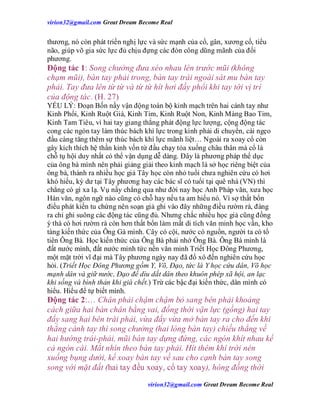 virion32@gmail.comvirion32@gmail.com Great Dream Become Real
virion32@gmail.comvirion32@gmail.com Great Dream Become Real
thương, nó còn phát triển nghị lực và sức mạnh của cổ, gân, xương cổ, tiểu
não, giúp võ gia sức lực đủ chịu đựng các đòn công dũng mãnh của đối
phương.
Động tác 1: Song chưởng đưa xéo nhau lên trước mũi (không
chạm mũi), bàn tay phải trong, bàn tay trái ngoài sát mu bàn tay
phải. Tay đưa lên từ từ và từ từ hít hơi đầy phổi khi tay tới vị trí
của động tác. (H. 27)
YẾU LÝ: Đoạn Bốn nầy vận động toàn bộ kinh mạch trên hai cánh tay như
Kinh Phổi, Kinh Ruột Già, Kinh Tim, Kinh Ruột Non, Kinh Màng Bao Tim,
Kinh Tam Tiêu, vì hai tay giang thẳng phát động lực lượng, cộng động tác
cong các ngón tay làm thúc bách khí lực trong kinh phải di chuyển, cái ngẹo
đầu càng tăng thêm sự thúc bách khí lực mãnh liệt… Ngoài ra xoay cổ còn
gây kích thích hệ thần kinh vốn từ đầu chạy tỏa xuống châu thân mà cổ là
chỗ tụ hội duy nhất có thể vận dụng dễ dàng. Đây là phương pháp thể dục
của ông bà mình nên phải giảng giải theo kinh mạch là sở học riêng biệt của
ông bà, thành ra nhiều học giả Tây học còn nhỏ tuổi chưa nghiên cứu có hơi
khó hiểu, kỳ dư tại Tây phương hay các bác sĩ có tuổi tại quê nhà (VN) thì
chẳng có gì xa lạ. Vụ nầy chẳng qua như đời nay học Anh Pháp văn, xưa học
Hán văn, ngôn ngữ nào cũng có chỗ hay nếu ta am hiểu nó. Vì sợ thất bổn
điều phát kiến tu chứng nên soạn giả ghi vào đây những điều rườm rà, đáng
ra chỉ ghi suông các động tác cũng đủ. Nhưng chắc nhiều học giả cũng đồng
ý thà có hơi rườm rà còn hơn thất bổn làm mất di tích văn minh học vần, kho
tàng kiến thức của Ông Gà mình. Cây có cội, nước có nguồn, người ta có tổ
tiên Ông Bà. Học kiến thức của Ông Bà phải nhớ Ông Bà. Ông Bà mình là
đất nước mình, đất nước mình tức nền văn minh Triết Học Đông Phương,
một mặt trời vĩ đại mà Tây phương ngày nay đã đổ xô đến nghiên cứu học
hỏi. (Triết Học Đông Phương gồm Y, Võ, Đạo, tức là Y học cứu dân, Võ học
mạnh dân và giữ nước, Đạo để dìu dắt dân theo khuôn phép xã hội, an lạc
khi sống và bình thản khi già chết.) Trừ các bậc đại kiến thức, dân mình có
hiểu. Hiểu để tự biết mình.
Động tác 2:… Chân phải chậm chậm bỏ sang bên phải khoảng
cách giữa hai bàn chân bằng vai, đồng thời vận lực (gồng) hai tay
đẩy sang hai bên trái phải, vừa đẩy vừa mở bàn tay ra cho đến khi
thẳng cánh tay thì song chưởng (hai lòng bàn tay) chiếu thẳng về
hai hướng trái-phải, mũi bàn tay dựng đứng, các ngón khít nhau kể
cả ngón cái. Mắt nhìn theo bàn tay phải. Hít thêm khí trời nén
xuống bụng dưới, kế xoay bàn tay về sau cho cạnh bàn tay song
song với mặt đất (hai tay đều xoay, cổ tay xoay), hông đồng thời
 